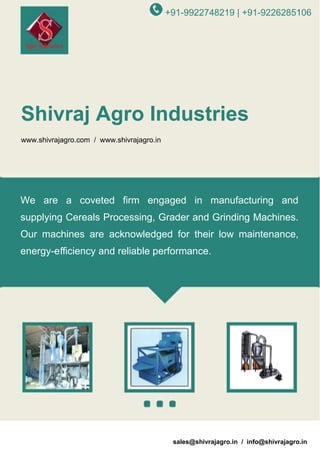 +91-9922748219 | +91-9226285106

Shivraj Agro Industries
www.shivrajagro.com / www.shivrajagro.in

We are a coveted firm engaged in manufacturing and
supplying Cereals Processing, Grader and Grinding Machines.
Our machines are acknowledged for their low maintenance,
energy-eﬃciency and reliable performance.

A Member of
sales@shivrajagro.in / info@shivrajagro.in

 