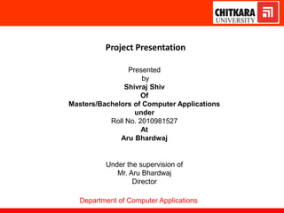 Project Presentation
Presented
by
Shivraj Shiv
Of
Masters/Bachelors of Computer Applications
under
Roll No. 2010981527
At
Aru Bhardwaj
Under the supervision of
Mr. Aru Bhardwaj
Director
Department of Computer Applications
 