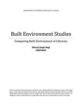 Department of Humanities and social sciencesBuilt Environment StudiesComparing Built Environment of LibrariesShivraj Singh NegiHS07H022Libraries and their built environment influences and is influenced by their objective as well as the target group. In this paper we look at three libraries, two public libraries and one academic library to see how design differs with the objective and the target user. We will also look briefly how these libraries are adapting in order to stay relevant in an age where vast amounts of information are only a click away. <br />Contents TOC  quot;
1-3quot;
    Libraries: Public and Academic PAGEREF _Toc290914118  3Public Library PAGEREF _Toc290914119  3Academic Library PAGEREF _Toc290914120  3Connemara Public Library PAGEREF _Toc290914121  3Anna Centenary Library (ACL) PAGEREF _Toc290914122  4IIT Madras Central Library PAGEREF _Toc290914123  4Built Environment of Libraries PAGEREF _Toc290914124  5Design Establishes the Ethos PAGEREF _Toc290914125  6Conclusions PAGEREF _Toc290914126  12<br />Libraries: Public and Academic<br />A library in the traditional sense is defined as a collection of books. It refers to a collection of sources, resources and services. This collection is maintained inside a building by an institution, public body or an individual. In addition to providing materials, libraries also provide various kinds of services aimed at organizing and finding information. They also provide a place of silence for studying. Based upon the institution, variety of materials available, target users, services provided libraries can be divided into many categories. My focus in this paper is on the Public and the Academic libraries. <br />Public Library <br />Public library is a library accessible to general public and usually funded by public money and is operated by government employees. Their mandate is to serve the general information needs of the public, rather than serving a particular field of interest or target a limited category of users, and also offers material for general leisure purposes. They allow users to take books as well as have non-circulating reference collections. <br />Academic Library<br />An academic library is usually attached to the parent academic institution and serves the need of the teachers and the students. They are meant to help in the education and the research activities. The material depends upon the academic and the research interests of the parent institution. Unlike public libraries, they restrict the borrowing and reading privileges. In some cases, some academic libraries act as official government document repositories and are open to public, but even then members of the public are generally not allowed same privileges as students of the parent institution. <br />Connemara Public Library at Chennai was established by the then Governor of Madras, Lord Connemara, on 22 March 1890. Its roots go back to 1861, when hundreds of books were found surplus in the libraries of Haileybury College, England. These books were sent to the Madras Government, which in turn handed them over to the Madras Museum.  These books were a part of the Madras Museum till 1890, when a need was felt for a ‘free public library’. This library was conceived on the lines of the British Museum Library. It was declared as one of the four National Depository Libraries under the Delivery of Books and Newspapers (Public Libraries Act 1954) in 1954. Connemara Public Library <br />It receives a copy of all books, newspapers and periodicals published in India. The library acts as a repository of centuries-old publications, wherein lie some of the most respected works and collections in the country. It also serves as a depository library for the UN. The Library added a three storied building of 50000 sq.ft built at a cost of Rs.50 lakhs in 1974. An additional three storied building with a floor space of 21,235 sq.ft opened on 24th June 1999.  The Library is part of a larger cultural complex which boasts of buildings that reflect elements from various stages of Indo-Saracenic development, from Gothic-Byzantine to Rajput Mughal and Southern Hindu Deccani.<br />Anna Centenary Library (ACL)<br />Anna Centenary Library is Chennai’s largest public library, and was inaugurated on 15th September, 2010. Built on 8 acres, the library is 9-stories high. It has been built at a cost of 180 crore rupees.  The total area of the building is 333140 square feet and has a capacity to accommodate 1.2 million books. It has been designed to accommodate 1250 persons. It also has an auditorium with a seating capacity of 1280, an amphitheatre on the terrace for 800 people and two conference halls. <br />Principle design criteria for this library were environment friendly features (appropriate orientation, scaling down the built mass, developing the roof of the auditorium as amphitheater, segregating movement patterns etc), durability, functionality, flexibility, user friendliness, comfort, security, efficiency, accessibility, and technology integration.  It is expected to provide open, hospitable and conducive learning and research environment for the people.  The library has partnered with UNESCO for World Digital Library Program.  <br />A food court is also being constructed to serve 180 people at any given point in time. It also has parking facilities for cars and two-wheelers. A separate power sub-station of 3200 KV capacity has also been installed. The library is yet to open its lending services to members of the public as the integrated library management system is yet to be installed. <br />IIT Madras Central Library<br />The current building of the central library called Millennium Library Building was formally inaugurated by Professor R. Natarajan, former Director of the institute on 7th of July in 2000 C.E. and the second phase of the building was inaugurated by Prof. M.S. Ananth, the director of the institute on 7th of January in 2004. The new building has been carefully planned to have more space and natural lighting for the comfort of the users. The reference section is fully air-conditioned and the current journals are kept in one place for easy reference.  Attractive lobby area, spacious counters, Digital Knowledge center are some special features. <br />It has been awarded ISO 9001:2000 certification by RWTUV of Germany for the establishment and maintenance of quality library systems and procedures. Although it is primarily meant for use by faculty and students of the institute, the membership is open to alumni, industrial and corporate groups and general public subject to terms and conditions and annual fee. <br />Built Environment of Libraries<br />The design and the built environment of libraries influences and is influenced by certain values. The design is meant to embody social values of a particular time, and it should be adaptable to change. The three libraries studied in the report were constructed at three different points of time and had different purposes. They were meant to convey different purposes and meanings. <br />Libraries today have to face enormous challenges, as society and the demographic mix changes more rapidly than ever before. They also have to respond to the challenge posed by the Information and Communications Technology (ICT) as they provide people with the information without them having to move outside the house. They also have to respond to the increasingly individualistic culture and as education spreads out to the whole of society, and people start valuing leisure, recreation and personal development. <br />The designer has to respond to these challenges and should recognize the fact that while the buildings themselves may change in their external appearance and in their internal design, along with the services offered, there is nevertheless a core library service and culture which has proven to be highly resilient through many decades, and is likely to continue to be so. This skeleton has to be maintained even as new flesh and skin is put on to respond to changing ethos. <br />Broadly speaking, we can observe following changes in these libraries over time and I will dwell upon these in the following paragraphs. <br />Old Library Design (Connemara Public Library and IIT Madras Central Library)New Library Design (Anna Centenary Library)Needs of disabled people unmetGood disability accessDomes and RotundaAtriumsGalleries and MezzaninesEscalators and liftsArtificial LightningAtrium light, natural light maximizedRestricted accessOpen AccessBookshelves requiring laddersBookshelves at human scaleTemple of knowledge for PublicRead with  ‘living room’ leisure’ Institutional furnitureDomestic or club furnitureLibrary only buildingProvides many more public spaces than just a libraryIndividual study carrelsSeminar rooms and computer suitesIsolated spaceNetworked spaceChild freeChild friendlyLittle care given to EnvironmentDesign has Environment Friendly featuresFunctional Design with Elements of TraditionModern Free DesignRule of SilenceMutual Respect and Technological Surveillance <br />All these changes have been done for the people for whom the library service is intended (along with library staff), the category and variety of services provided, the institution/ partners of the library and the place of the library itself (along with the spaces it offers to meet its designated program most efficiently and effectively).<br />Design Establishes the Ethos<br />Every Library design needs to reflect its purpose in a specific way to the public. It is a heritage learning centre, a cultural public space, a setting for aspirational lifestyle or a meeting place. The design should reflect the priority and its particular set of users. <br />New Building of Connemara LibraryOld Building of Connemara LibraryConnemara Library was set up as a learning centre on the lines of British Libraries. A place where learning was seen as the pursuit of the intelligent and not everyone could afford it. The old building which housed library till 70s had a grand architecture with large halls and other features of colonial architecture. It was a gift of the Raj to Indian. The next building completely did away with these features, as the library was turned into one of the four principle public libraries. It was simple building designed to store large number of books to be used by public. There were no elements of the grand architecture. <br />T<br />The New Anna Centenary Library wants to project a different image. It aspires to become a landmark of the rapidly industrializing city which is slowly establishing itself on the world map. It attempts to woo the rapidly changing and the socially mobile Chennai. The design attempts to tackle two principle challenges of rapidly changing demographics as well as staying relevant in the age of easy availability of information. <br />A growing proportion of the Chennai’s urban population is made up of business professionals who travel a lot, workers from other states, large student population and a newly educated generation. These groups have little time left from their daily schedules for spending time reading. So a library should offer much more than the traditional services. It should become a place to stay in touch with colleagues, friends, a kind of meeting place, where people can call in on a daily basis (as with an internet cafe to send and pick up their emails).<br />Unlike traditional libraries which had a ‘temple of learning’ hallowed ambience, the new library has been designed as a ‘living room away from home’.  This is applicable to even services as many catalogues go online, enabling people to order, reserve or renew library stock, and even read electronically sitting in the comfort of home. As a result the library is being de-institutionalized, and becoming more like a club or leisure centre. ‘The living room in the city’ or even ‘reading club’ of a modern city. Interior design and furnishing can help create a more domestic, club-like sense of membership and belonging: a home from home. The following pictures demonstrate the club or home like feel deliberately designed. <br />The library aims not only to just provide a modern reading ambience but uses technology to enhance the range and the quality of the services provided. It provides access to two lakh ‘e-books’ and 20000 ‘e-journals’. It is implementing a system of integrated library management system for automated issues and return of books, user smartcards, access controls, RFID tags on books, providing internet and search facilities on every floor and reading section. <br />It is also much more family friendly. While Connemara does not have any special section for children, ACL has a kid’s section designed by art director Thotta Tharani, with books, computer games and other attractions for kids. Books for kids are arranged in short shelves. Even the books in the regular halls are arranged in Shelves of human height and do not require any support to browse them.  Besides this, rest rooms have been provided on every floor. All these features enhance the ease with which library facilties can be used. The library remains a socially inclusive institution and this needs to be reflected in issues of physical access and family-friendly design. These features encourage people to stay longer, and use more than one facility. The library becomes as much a learning centre, a homework club and a leisure venue for young people as it is a place where books are borrowed and returned in as little time as possible.<br />There is one prominent aspect in which the design of two libraries is similar. Both provide public place.<br />Library design has emphasized its public nature, with imposing entrances (for ACL and the old building of Connemara), high ceilings and domed roofs and becoming a landmark in the area they are located in. The seating arrangement has no secluded or isolated place. It is meant to foster discussions and provide equal space to everyone using the Library. This public space is not very prominent in IIT Madras Central Library. <br />If we look at some of the images of the Connemara Library from inside, we will realize the old perspective of Library as a temple of learning where learning was seen as a high pursuit, but not as a leisurely activity. The design is not very user friendly, as marked by the lack of any other facilities (parking, eateries, ramps, lefts etc), use of artificial lightning even during day. It does not want to attract the urban, mobile user but dedicated readers or researchers who come to library looking for the rare books and using the massive collection that Library has. Since it is so much oriented to research and the people with heavy reading needs (people preparing for various examinations for example) it does not make any special effort to attract children or families. <br />Security issues are much better handled in ACL compared to Connemara. In a busy library like ACL which is used by all sections of the population, security is an important issue, to be handled sensitively if it is not to create the wrong effect. This is largely done electronically, with security gates at the entrance which can detect books, videos or CDs, which have not been processed and ticketed, 500 CCTVs, entry logs maintained at every gate and entrance. Security also helps in maintaining silence and discipline. Connemara does not even have RFID tags on the books to prevent the theft. Although, the culture of mutual respect and silence is stronger in Connemara. <br />Dilapidated condition of books at ConnemaraOld Cataloging System at Connemara<br />Attempts are being made to transform Connemara to a library which would be attractable to all, but the building design has placed limits on the flexibility of use. Although it does have computing facilities inside, it cannot really answer the challenge of IT as effectively and incorporate IT into its functioning as effectively as ACL. <br />IIT Maras Central Library has a different purpose but even it has to deal with changing social ethos and demographics as well as deal with the challenge of rise of Information Technologies. Keeping in line with the academic requirements, this library has Current Journals reading halls, books and reference reading halls, back volumes reading halls for Engineering and Technology, theses consultation rooms, a large book bank, Digital Knowledge Centre for providing computing facilities, Newspapers, facilities for book binding, photocopying and technical processing. There is a very small children section near the entrance. <br />Furniture and the reading spaces are sparse (in the Millennium Reading Hall for example) and very functional. There are isolated study areas in the research carrels which are intended to provide studying areas for group studies. The library has a mini-auditorium on the fourth floor. The design is not very eco-friendly as in some places natural lightning is adequate but not in others, where artificial lights are needed even during the day. The overall design is functional with some prominent modern elements like the front facade made of glass panels. There are very few traditional elements apart from a few paintings. The bookshelves, either by design or due to lack of space, are not as comfortable to browse through as they are in ACL. They need support or ladders in some cases. The system for securing the books is very efficient with all the books tagged with RFID chips and detection systems at the entrance. The library has used the internet to provide access to journals and e-resources through its website. Digital Knowledge Centre (DKC) was built in 2004, in order to provide computing facilities to users, but with the advent of cheaper computers, most of the students in the institute have personal computers. This led to dwindling number of users for DKC and it is closed as of now. The Library is right now undergoing several changes as it is made centrally cooled.  This is being done to make it more user friendly. Overall, this is a library which has the ‘temple of learning’ feel with few elements of modern design incorporated. It has successfully used the IT to extend the range and nature of services even as it tries to adapt to a new restive individualistic student crowd, which has many interests apart from reading and knowledge gathering. <br />Artificial Lights used even during dayA<br />  <br />While both Connemara and ACL have large open halls and other meeting places like auditorium and Open Air Theatre, and they are located near prominent places, IIT Madras central Library has no such feature. The small auditorium called Media Research Centre is primarily meant to serve the needs of the institute. There are very few non-student regular users and none can be found inside the library on a normal working day. The user crowd inside the library is very homogenous. Discussion is not allowed as there is a strong culture of mutual self respect. Only the top two floors, where there are books of general interest, magazines and newspapers kept are open for buzzing discussions. Students often use this floor for conducting informal meetings. <br />Construction Work going insideDiscussion Places available to students on top floors<br />There are several drivers of the changes to which these libraries are responding through their design. The first is the rise of higher education as large number of new colleges attract students from all over the country to Chennai and first generation learners seek knowledge, second rise of new technologies may make libraries irrelevant as large online resources are available to users, third environmental concerns favor new norms of recycling and minimum environmental impact and fourth, the rise of new urban professional class has given birth to a new kind of user for whom reading is a leisurely activity and hence libraries have to provide a comfortable environment.<br />Conclusions <br />Thus we can see that libraries are slowly changing to provide more user friendly services as reading changes from a hallowed status to a leisurely activity and new categories of users displace old patrons. These functions have to ensure time flexibility in use (from checking in to return a book to spending a whole day studying), ensuring that the spaces for special functions auditorium, food court, kids section seminar room etc do not conflict in terms of noise and activity, with space allocated for studying and browsing. They are also providing dedicated space for children’s services which is engaging. They are also ensuring that the needs of different groups of users – the elderly, school parties, students – are respected. They are changing to adapt to the new social scenario and technologies but yet at the same time trying hard to maintain the individuality of their buildings and their primary mandate. <br />