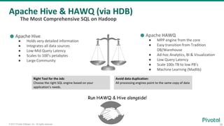 30© 2017 Pivotal Software, Inc. All rights reserved.
Avoid data duplication:
All processing engines point to the same copy of data
⬢ Apache HAWQ
● MPP engine from the core
● Easy transition from Tradition
DB/Warehouse
● Ad-hoc Analytics, BI & Visualization
● Low Query Latency
● Scale 100s TB to low PB’s
● Machine Learning (Madlib)
Apache Hive & HAWQ (via HDB)
The Most Comprehensive SQL on Hadoop
Right Tool for the Job:
Choose the right SQL engine based on your
application’s needs.
⬢ Apache Hive
● Holds very detailed information
● Integrates all data sources
● Low-Mid Query Latency
● Scales to 100’s petabytes
● Large Community
Run HAWQ & Hive alongside!
 