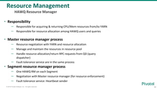34© 2016 Pivotal Software, Inc. All rights reserved.
• Responsibility
– Responsible for acquiring & returning CPU/Mem resources from/to YARN
– Responsible for resource allocation among HAWQ users and queries
• Master resource manager process
– Resource negotiation with YARN and resource allocation
– Manage and maintain the resources in resource pool
– Handle resource allocation/return RPC requests from QD (query
dispatcher)
– Fault tolerance service are in the same process
• Segment resource manager process
– One HAWQ RM on each Segment
– Negotiation with Master resource manager (for resource enforcement)
– Fault tolerance service: Heartbeat sender
Resource Management
HAWQ Resource Manager
 