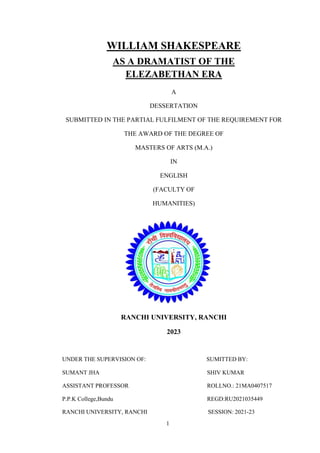 1
WILLIAM SHAKESPEARE
AS A DRAMATIST OF THE
ELEZABETHAN ERA
A
DESSERTATION
SUBMITTED IN THE PARTIAL FULFILMENT OF THE REQUIREMENT FOR
THE AWARD OF THE DEGREE OF
MASTERS OF ARTS (M.A.)
IN
ENGLISH
(FACULTY OF
HUMANITIES)
RANCHI UNIVERSITY, RANCHI
2023
UNDER THE SUPERVISION OF: SUMITTED BY:
SUMANT JHA SHIV KUMAR
ASSISTANT PROFESSOR ROLLNO.: 21MA0407517
P.P.K College,Bundu REGD:RU2021035449
RANCHI UNIVERSITY, RANCHI SESSION: 2021-23
 