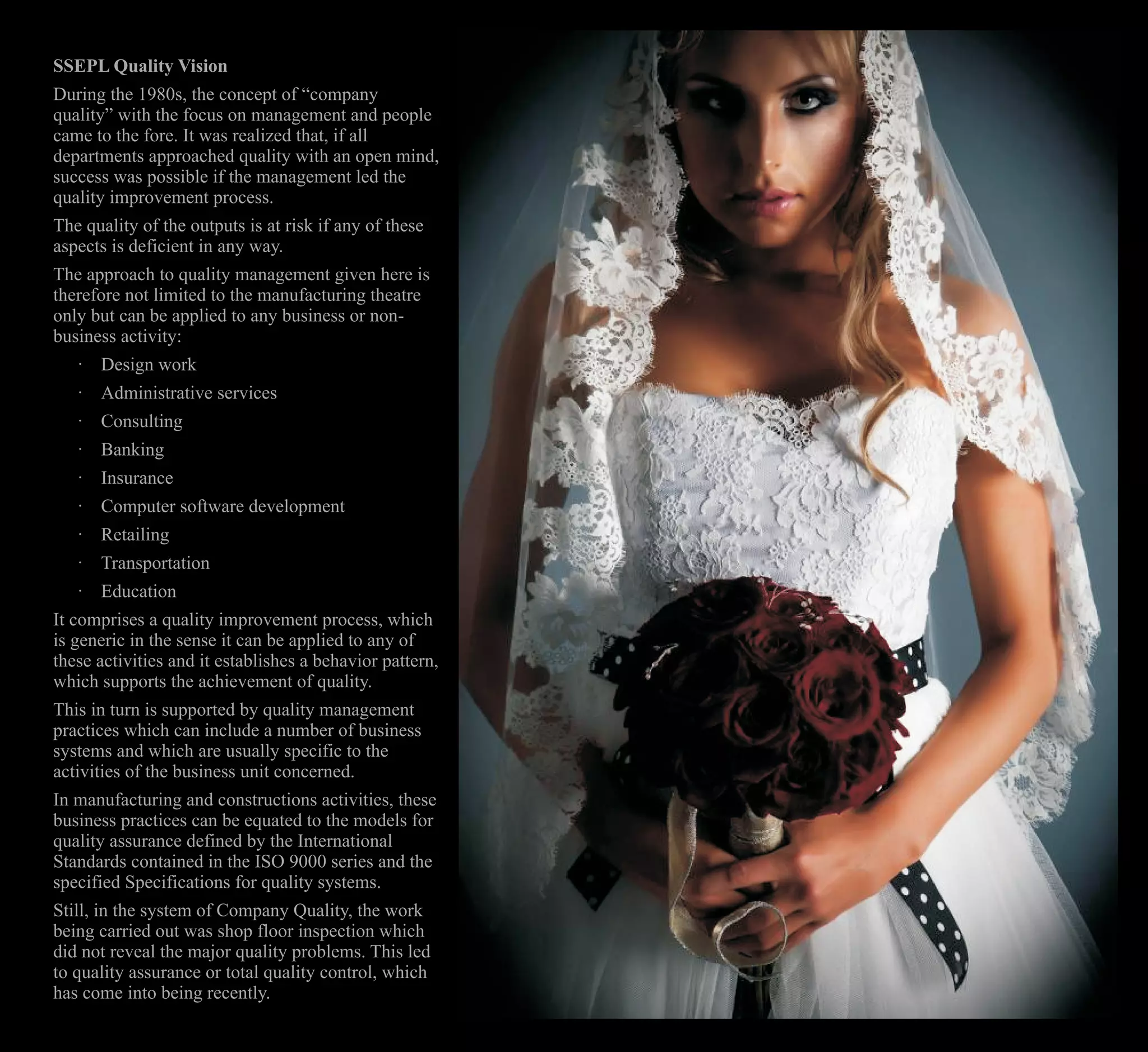 SSEPL Quality Vision
During the 1980s, the concept of “company
quality” with the focus on management and people
came to the fore. It was realized that, if all
departments approached quality with an open mind,
success was possible if the management led the
quality improvement process.
The quality of the outputs is at risk if any of these
aspects is deficient in any way.
The approach to quality management given here is
therefore not limited to the manufacturing theatre
only but can be applied to any business or non-
business activity:
· Design work
· Administrative services
· Consulting
· Banking
· Insurance
· Computer software development
· Retailing
· Transportation
· Education
It comprises a quality improvement process, which
is generic in the sense it can be applied to any of
these activities and it establishes a behavior pattern,
which supports the achievement of quality.
This in turn is supported by quality management
practices which can include a number of business
systems and which are usually specific to the
activities of the business unit concerned.
In manufacturing and constructions activities, these
business practices can be equated to the models for
quality assurance defined by the International
Standards contained in the ISO 9000 series and the
specified Specifications for quality systems.
Still, in the system of Company Quality, the work
being carried out was shop floor inspection which
did not reveal the major quality problems. This led
to quality assurance or total quality control, which
has come into being recently.
 