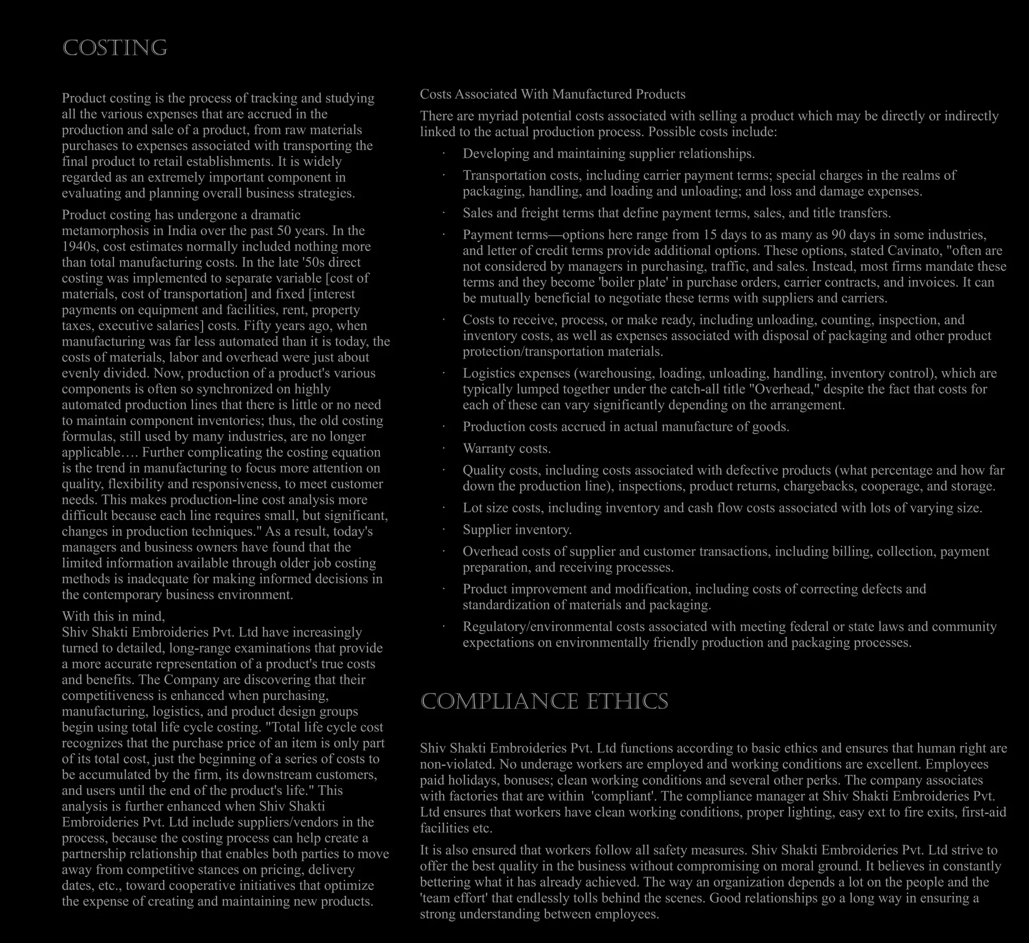 Costs Associated With Manufactured Products
There are myriad potential costs associated with selling a product which may be directly or indirectly
linked to the actual production process. Possible costs include:
· Developing and maintaining supplier relationships.
· Transportation costs, including carrier payment terms; special charges in the realms of
packaging, handling, and loading and unloading; and loss and damage expenses.
· Sales and freight terms that define payment terms, sales, and title transfers.
· Payment terms—options here range from 15 days to as many as 90 days in some industries,
and letter of credit terms provide additional options. These options, stated Cavinato, "often are
not considered by managers in purchasing, traffic, and sales. Instead, most firms mandate these
terms and they become 'boiler plate' in purchase orders, carrier contracts, and invoices. It can
be mutually beneficial to negotiate these terms with suppliers and carriers.
· Costs to receive, process, or make ready, including unloading, counting, inspection, and
inventory costs, as well as expenses associated with disposal of packaging and other product
protection/transportation materials.
· Logistics expenses (warehousing, loading, unloading, handling, inventory control), which are
typically lumped together under the catch-all title "Overhead," despite the fact that costs for
each of these can vary significantly depending on the arrangement.
· Production costs accrued in actual manufacture of goods.
· Warranty costs.
· Quality costs, including costs associated with defective products (what percentage and how far
down the production line), inspections, product returns, chargebacks, cooperage, and storage.
· Lot size costs, including inventory and cash flow costs associated with lots of varying size.
· Supplier inventory.
· Overhead costs of supplier and customer transactions, including billing, collection, payment
preparation, and receiving processes.
· Product improvement and modification, including costs of correcting defects and
standardization of materials and packaging.
· Regulatory/environmental costs associated with meeting federal or state laws and community
expectations on environmentally friendly production and packaging processes.
Compliance ethics
Shiv Shakti Embroideries Pvt. Ltd functions according to basic ethics and ensures that human right are
non-violated. No underage workers are employed and working conditions are excellent. Employees
paid holidays, bonuses; clean working conditions and several other perks. The company associates
with factories that are within 'compliant'. The compliance manager at Shiv Shakti Embroideries Pvt.
Ltd ensures that workers have clean working conditions, proper lighting, easy ext to fire exits, first-aid
facilities etc.
It is also ensured that workers follow all safety measures. Shiv Shakti Embroideries Pvt. Ltd strive to
offer the best quality in the business without compromising on moral ground. It believes in constantly
bettering what it has already achieved. The way an organization depends a lot on the people and the
'team effort' that endlessly tolls behind the scenes. Good relationships go a long way in ensuring a
strong understanding between employees.
COSTING
Product costing is the process of tracking and studying
all the various expenses that are accrued in the
production and sale of a product, from raw materials
purchases to expenses associated with transporting the
final product to retail establishments. It is widely
regarded as an extremely important component in
evaluating and planning overall business strategies.
Product costing has undergone a dramatic
metamorphosis in India over the past 50 years. In the
1940s, cost estimates normally included nothing more
than total manufacturing costs. In the late '50s direct
costing was implemented to separate variable [cost of
materials, cost of transportation] and fixed [interest
payments on equipment and facilities, rent, property
taxes, executive salaries] costs. Fifty years ago, when
manufacturing was far less automated than it is today, the
costs of materials, labor and overhead were just about
evenly divided. Now, production of a product's various
components is often so synchronized on highly
automated production lines that there is little or no need
to maintain component inventories; thus, the old costing
formulas, still used by many industries, are no longer
applicable…. Further complicating the costing equation
is the trend in manufacturing to focus more attention on
quality, flexibility and responsiveness, to meet customer
needs. This makes production-line cost analysis more
difficult because each line requires small, but significant,
changes in production techniques." As a result, today's
managers and business owners have found that the
limited information available through older job costing
methods is inadequate for making informed decisions in
the contemporary business environment.
With this in mind,
Shiv Shakti Embroideries Pvt. Ltd have increasingly
turned to detailed, long-range examinations that provide
a more accurate representation of a product's true costs
and benefits. The Company are discovering that their
competitiveness is enhanced when purchasing,
manufacturing, logistics, and product design groups
begin using total life cycle costing. "Total life cycle cost
recognizes that the purchase price of an item is only part
of its total cost, just the beginning of a series of costs to
be accumulated by the firm, its downstream customers,
and users until the end of the product's life." This
analysis is further enhanced when Shiv Shakti
Embroideries Pvt. Ltd include suppliers/vendors in the
process, because the costing process can help create a
partnership relationship that enables both parties to move
away from competitive stances on pricing, delivery
dates, etc., toward cooperative initiatives that optimize
the expense of creating and maintaining new products.
 