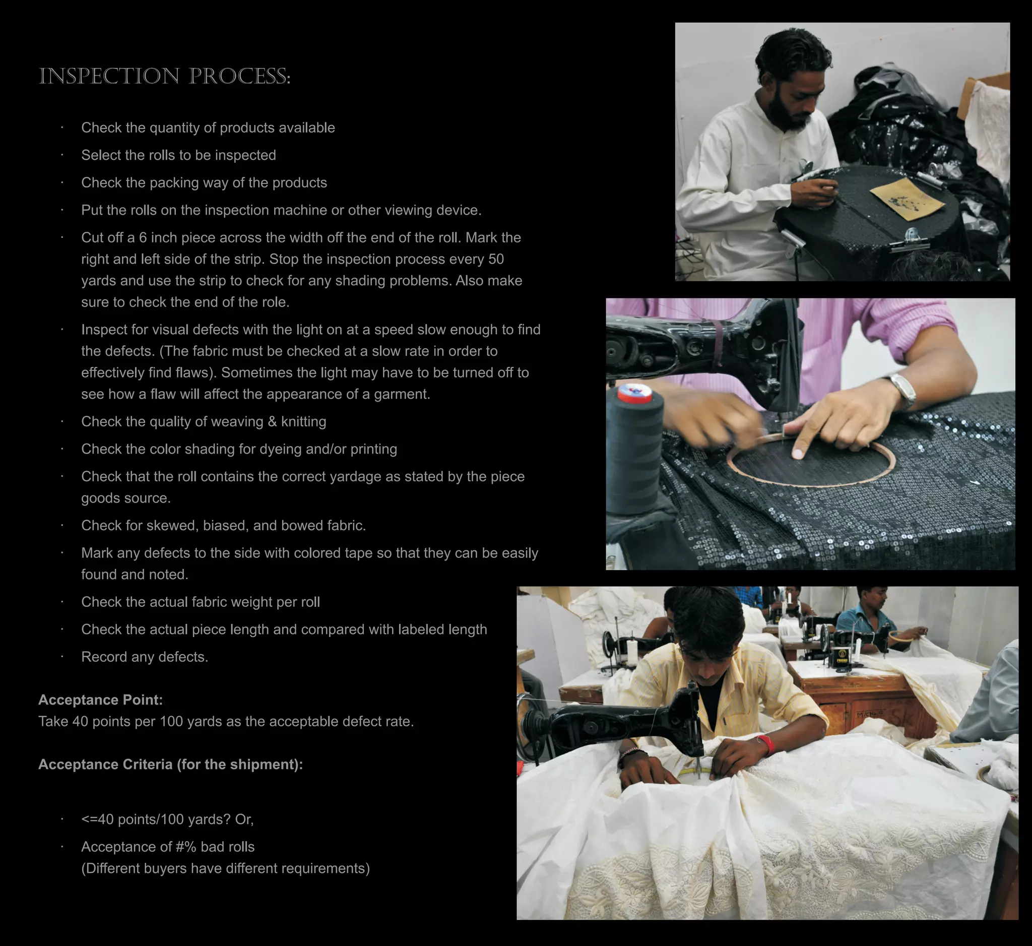 Inspection Process:
· Check the quantity of products available
· Select the rolls to be inspected
· Check the packing way of the products
· Put the rolls on the inspection machine or other viewing device.
· Cut off a 6 inch piece across the width off the end of the roll. Mark the
right and left side of the strip. Stop the inspection process every 50
yards and use the strip to check for any shading problems. Also make
sure to check the end of the role.
· Inspect for visual defects with the light on at a speed slow enough to find
the defects. (The fabric must be checked at a slow rate in order to
effectively find flaws). Sometimes the light may have to be turned off to
see how a flaw will affect the appearance of a garment.
· Check the quality of weaving & knitting
· Check the color shading for dyeing and/or printing
· Check that the roll contains the correct yardage as stated by the piece
goods source.
· Check for skewed, biased, and bowed fabric.
· Mark any defects to the side with colored tape so that they can be easily
found and noted.
· Check the actual fabric weight per roll
· Check the actual piece length and compared with labeled length
· Record any defects.
Acceptance Point:
Take 40 points per 100 yards as the acceptable defect rate.
Acceptance Criteria (for the shipment):
· <=40 points/100 yards? Or,
· Acceptance of #% bad rolls
(Different buyers have different requirements)
 