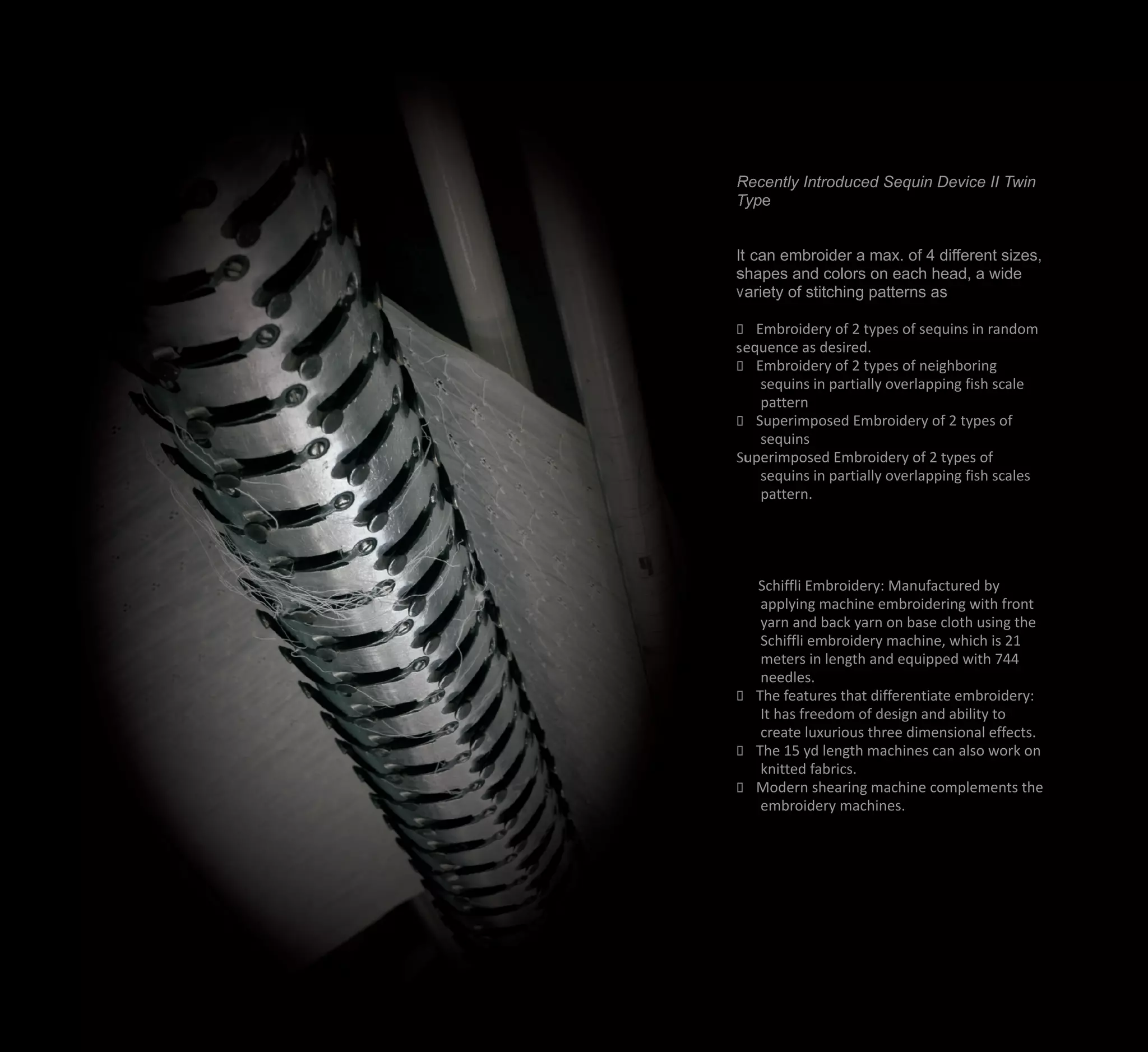 Recently Introduced Sequin Device II Twin
Type
It can embroider a max. of 4 different sizes,
shapes and colors on each head, a wide
variety of stitching patterns as
?Embroidery of 2 types of sequins in random
sequence as desired.
?Embroidery of 2 types of neighboring
sequins in partially overlapping fish scale
pattern
?Superimposed Embroidery of 2 types of
sequins
Superimposed Embroidery of 2 types of
sequins in partially overlapping fish scales
pattern.
Schiffli Embroidery: Manufactured by
applying machine embroidering with front
yarn and back yarn on base cloth using the
Schiffli embroidery machine, which is 21
meters in length and equipped with 744
needles.
?The features that differentiate embroidery:
It has freedom of design and ability to
create luxurious three dimensional effects.
?The 15 yd length machines can also work on
knitted fabrics.
?Modern shearing machine complements the
embroidery machines.
 