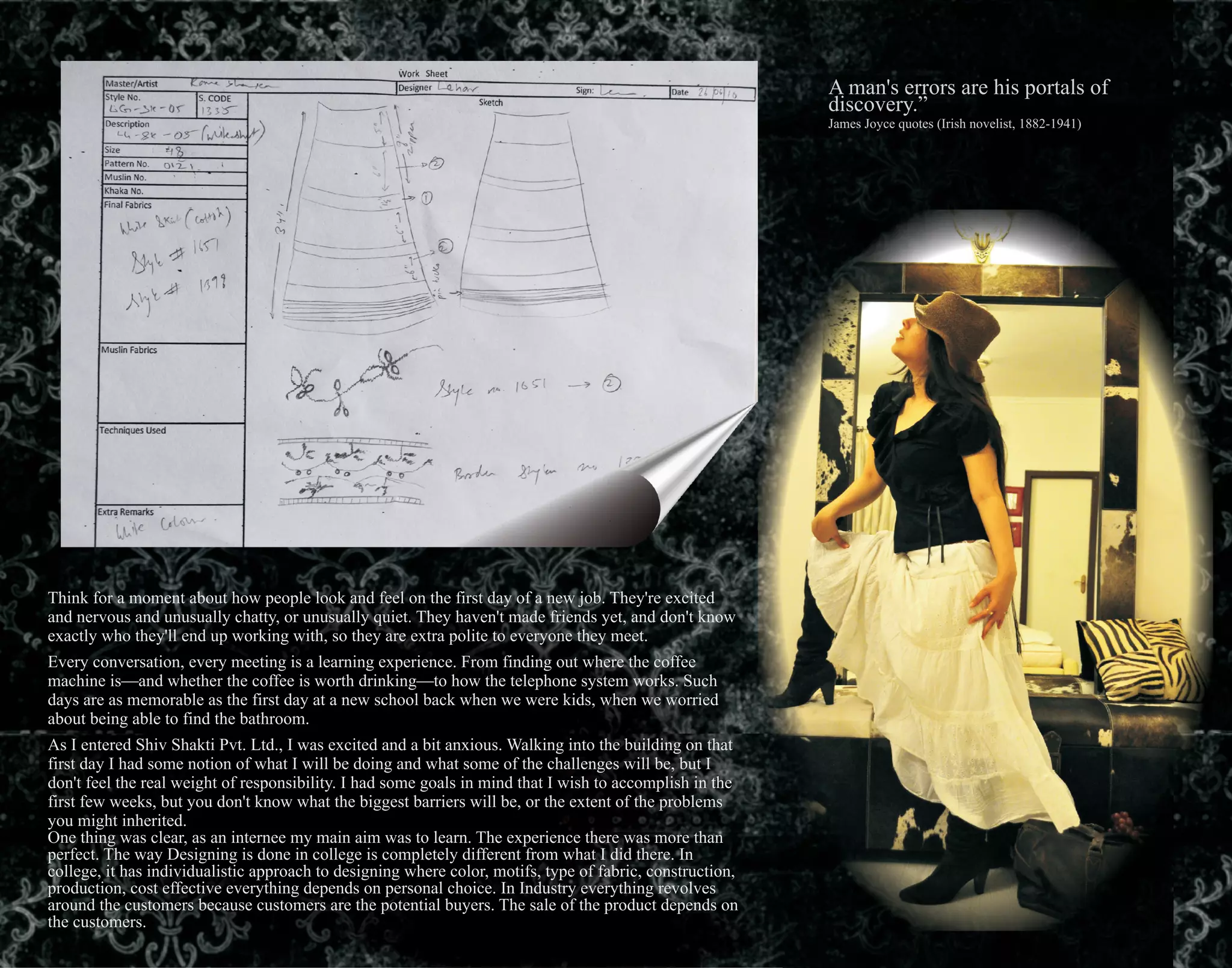 A man's errors are his portals of
discovery.”
James Joyce quotes (Irish novelist, 1882-1941)
Think for a moment about how people look and feel on the first day of a new job. They're excited
and nervous and unusually chatty, or unusually quiet. They haven't made friends yet, and don't know
exactly who they'll end up working with, so they are extra polite to everyone they meet.
Every conversation, every meeting is a learning experience. From finding out where the coffee
machine is—and whether the coffee is worth drinking—to how the telephone system works. Such
days are as memorable as the first day at a new school back when we were kids, when we worried
about being able to find the bathroom.
As I entered Shiv Shakti Pvt. Ltd., I was excited and a bit anxious. Walking into the building on that
first day I had some notion of what I will be doing and what some of the challenges will be, but I
don't feel the real weight of responsibility. I had some goals in mind that I wish to accomplish in the
first few weeks, but you don't know what the biggest barriers will be, or the extent of the problems
you might inherited.
One thing was clear, as an internee my main aim was to learn. The experience there was more than
perfect. The way Designing is done in college is completely different from what I did there. In
college, it has individualistic approach to designing where color, motifs, type of fabric, construction,
production, cost effective everything depends on personal choice. In Industry everything revolves
around the customers because customers are the potential buyers. The sale of the product depends on
the customers.
 