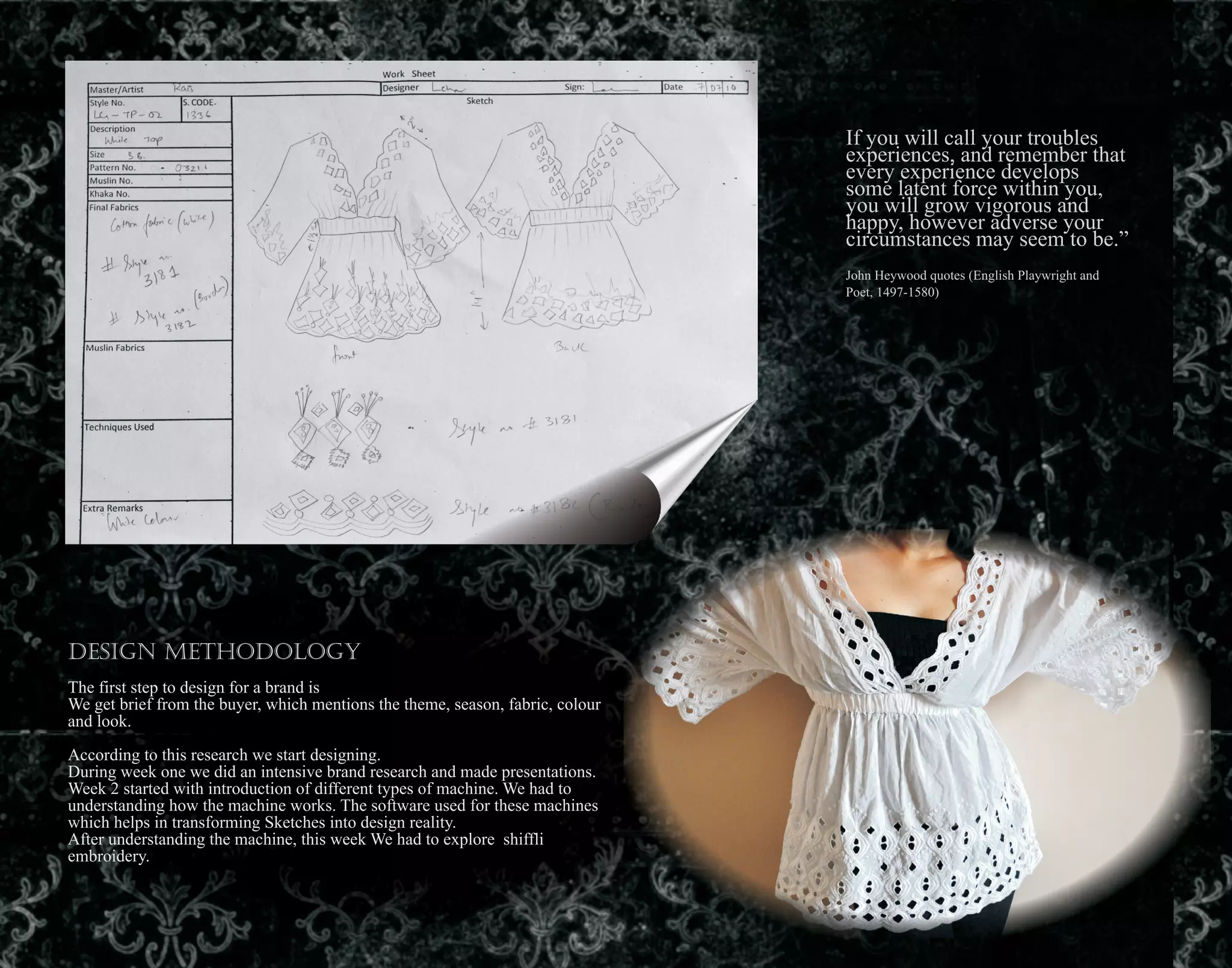 If you will call your troubles
experiences, and remember that
every experience develops
some latent force within you,
you will grow vigorous and
happy, however adverse your
circumstances may seem to be.”
John Heywood quotes (English Playwright and
Poet, 1497-1580)
Design Methodology
The first step to design for a brand is
We get brief from the buyer, which mentions the theme, season, fabric, colour
and look.
According to this research we start designing.
During week one we did an intensive brand research and made presentations.
Week 2 started with introduction of different types of machine. We had to
understanding how the machine works. The software used for these machines
which helps in transforming Sketches into design reality.
After understanding the machine, this week We had to explore shiffli
embroidery.
 