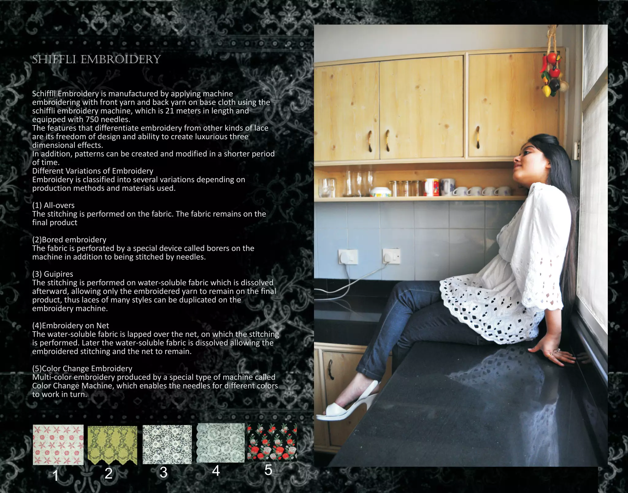 Shiffli Embroidery
Schiffli Embroidery is manufactured by applying machine
embroidering with front yarn and back yarn on base cloth using the
schiffli embroidery machine, which is 21 meters in length and
equipped with 750 needles.
The features that differentiate embroidery from other kinds of lace
are its freedom of design and ability to create luxurious three
dimensional effects.
In addition, patterns can be created and modified in a shorter period
of time.
Different Variations of Embroidery
Embroidery is classified into several variations depending on
production methods and materials used.
(1) All-overs
The stitching is performed on the fabric. The fabric remains on the
final product
(2)Bored embroidery
The fabric is perforated by a special device called borers on the
machine in addition to being stitched by needles.
(3) Guipires
The stitching is performed on water-soluble fabric which is dissolved
afterward, allowing only the embroidered yarn to remain on the final
product, thus laces of many styles can be duplicated on the
embroidery machine.
(4)Embroidery on Net
The water-soluble fabric is lapped over the net, on which the stitching
is performed. Later the water-soluble fabric is dissolved allowing the
embroidered stitching and the net to remain.
(5)Color Change Embroidery
Multi-color embroidery produced by a special type of machine called
Color Change Machine, which enables the needles for different colors
to work in turn.
1 2 3 4 5
 