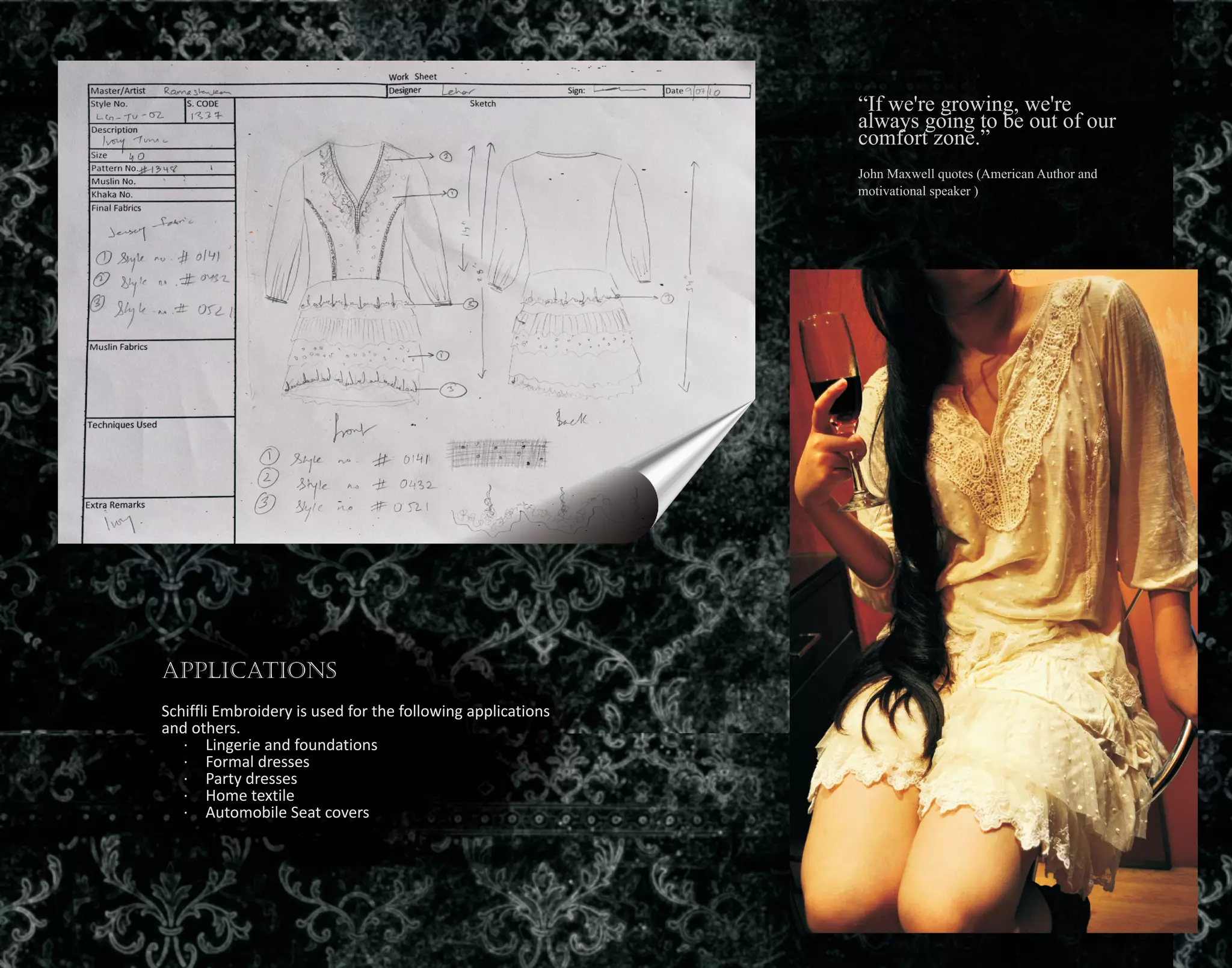 “If we're growing, we're
always going to be out of our
comfort zone.”
John Maxwell quotes (American Author and
motivational speaker )
Applications
Schiffli Embroidery is used for the following applications
and others.
· Lingerie and foundations
· Formal dresses
· Party dresses
· Home textile
· Automobile Seat covers
 