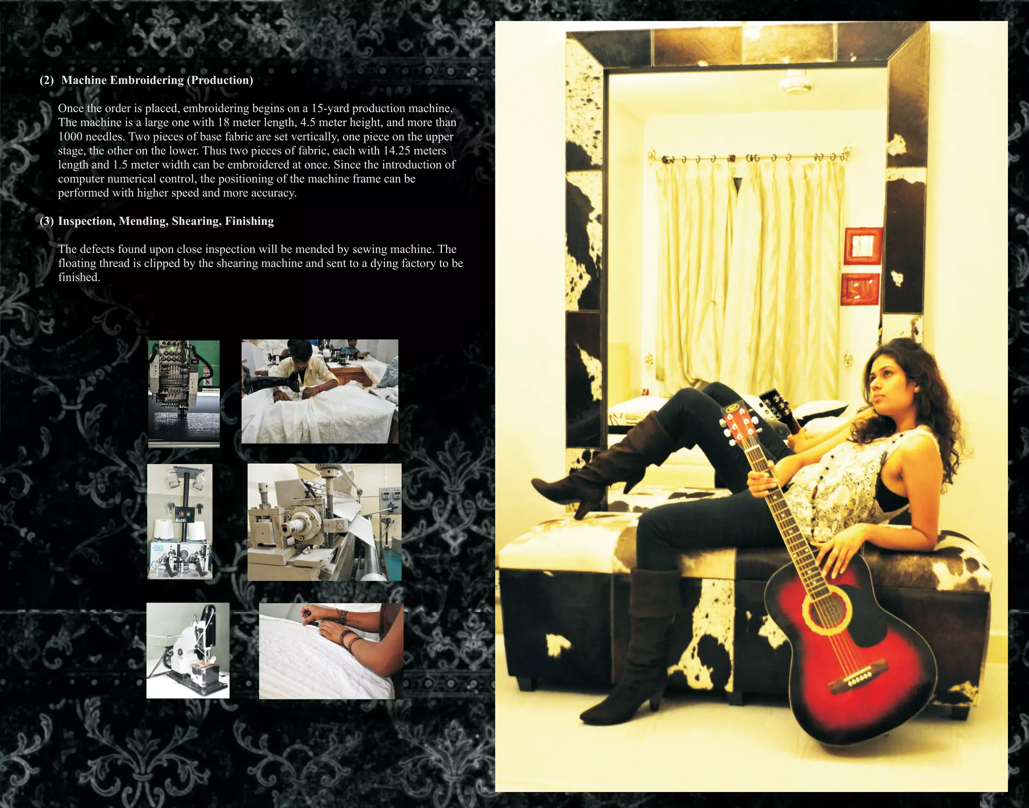 (2) Machine Embroidering (Production)
Once the order is placed, embroidering begins on a 15-yard production machine.
The machine is a large one with 18 meter length, 4.5 meter height, and more than
1000 needles. Two pieces of base fabric are set vertically, one piece on the upper
stage, the other on the lower. Thus two pieces of fabric, each with 14.25 meters
length and 1.5 meter width can be embroidered at once. Since the introduction of
computer numerical control, the positioning of the machine frame can be
performed with higher speed and more accuracy.
(3) Inspection, Mending, Shearing, Finishing
The defects found upon close inspection will be mended by sewing machine. The
floating thread is clipped by the shearing machine and sent to a dying factory to be
finished.
 