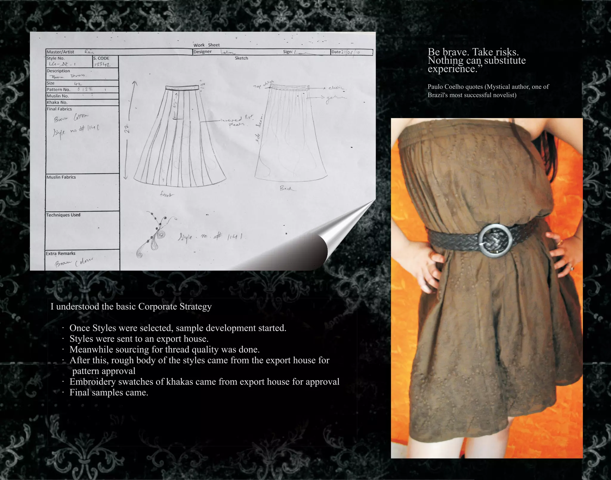 Be brave. Take risks.
Nothing can substitute
experience.”
Paulo Coelho quotes (Mystical author, one of
Brazil's most successful novelist)
I understood the basic Corporate Strategy
· Once Styles were selected, sample development started.
· Styles were sent to an export house.
· Meanwhile sourcing for thread quality was done.
· After this, rough body of the styles came from the export house for
pattern approval
· Embroidery swatches of khakas came from export house for approval
· Final samples came.
 