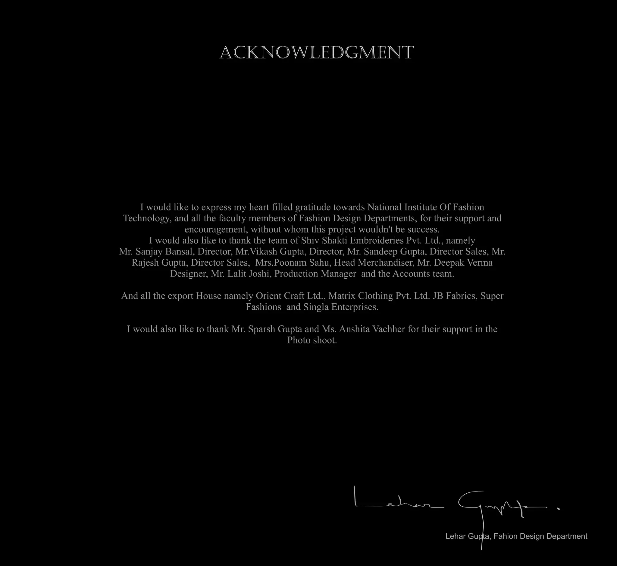 Acknowledgment
I would like to express my heart filled gratitude towards National Institute Of Fashion
Technology, and all the faculty members of Fashion Design Departments, for their support and
encouragement, without whom this project wouldn't be success.
I would also like to thank the team of Shiv Shakti Embroideries Pvt. Ltd., namely
Mr. Sanjay Bansal, Director, Mr.Vikash Gupta, Director, Mr. Sandeep Gupta, Director Sales, Mr.
Rajesh Gupta, Director Sales, Mrs.Poonam Sahu, Head Merchandiser, Mr. Deepak Verma
Designer, Mr. Lalit Joshi, Production Manager and the Accounts team.
And all the export House namely Orient Craft Ltd., Matrix Clothing Pvt. Ltd. JB Fabrics, Super
Fashions and Singla Enterprises.
I would also like to thank Mr. Sparsh Gupta and Ms. Anshita Vachher for their support in the
Photo shoot.
Lehar Gupta, Fahion Design Department
 