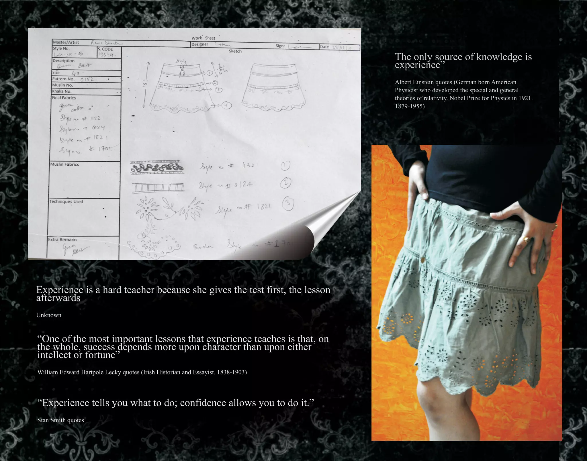 The only source of knowledge is
experience”
Albert Einstein quotes (German born American
Physicist who developed the special and general
theories of relativity. Nobel Prize for Physics in 1921.
1879-1955)
Experience is a hard teacher because she gives the test first, the lesson
afterwards
Unknown
“One of the most important lessons that experience teaches is that, on
the whole, success depends more upon character than upon either
intellect or fortune”
William Edward Hartpole Lecky quotes (Irish Historian and Essayist. 1838-1903)
“Experience tells you what to do; confidence allows you to do it.”
Stan Smith quotes
 
