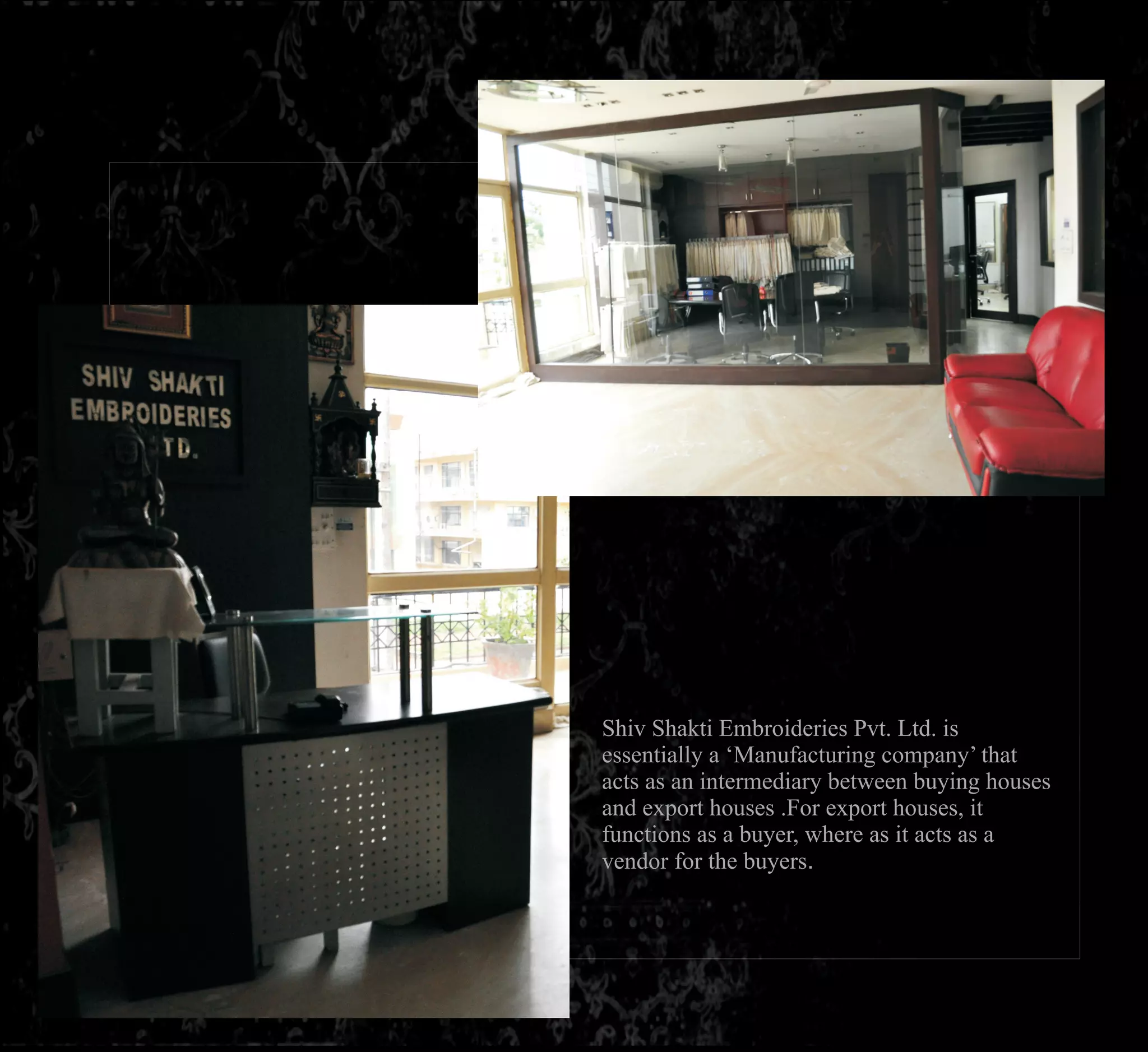 Shiv Shakti Embroideries Pvt. Ltd. is
essentially a ‘Manufacturing company’ that
acts as an intermediary between buying houses
and export houses .For export houses, it
functions as a buyer, where as it acts as a
vendor for the buyers.
 