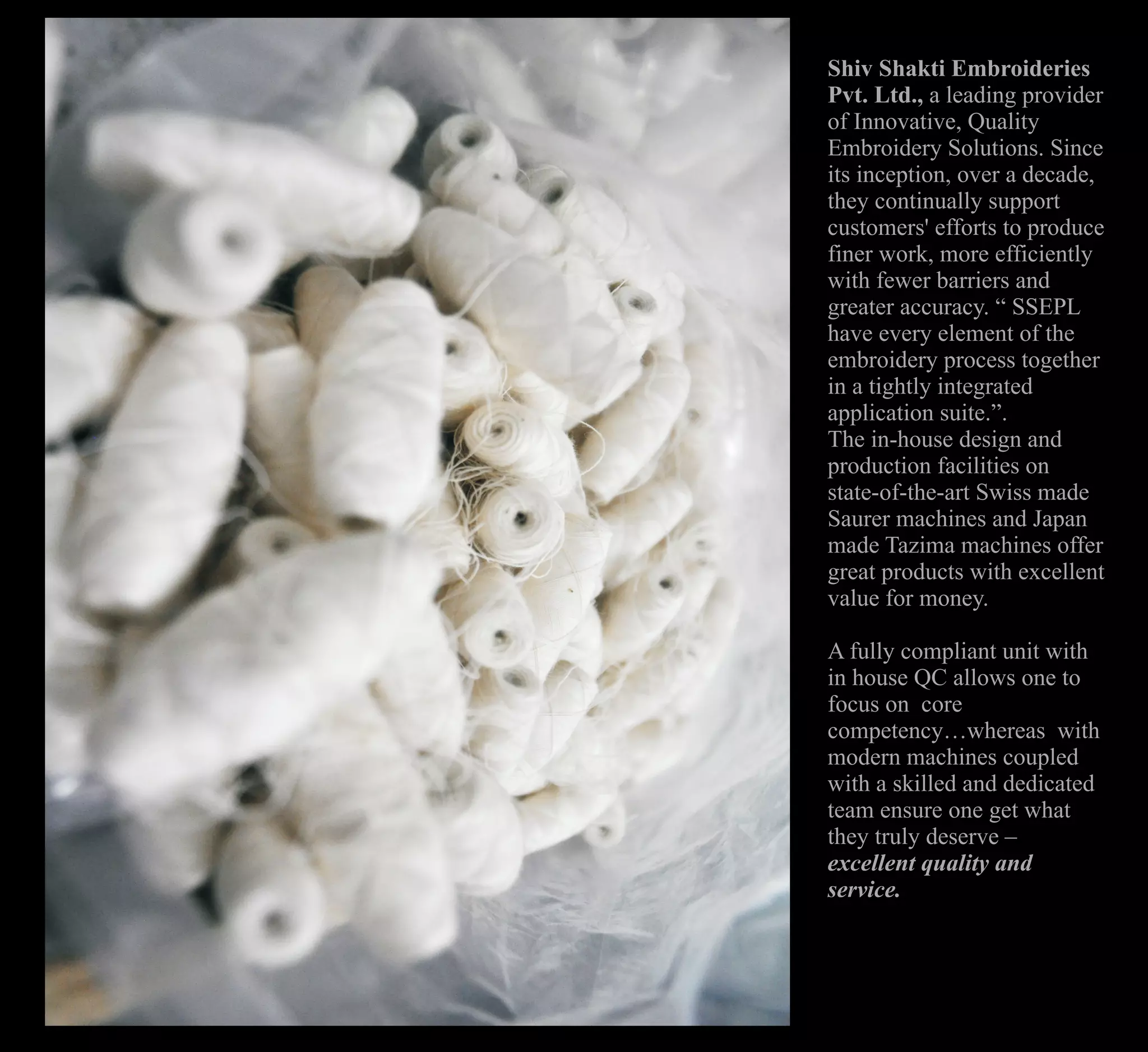 Shiv Shakti Embroideries
Pvt. Ltd., a leading provider
of Innovative, Quality
Embroidery Solutions. Since
its inception, over a decade,
they continually support
customers' efforts to produce
finer work, more efficiently
with fewer barriers and
greater accuracy. “ SSEPL
have every element of the
embroidery process together
in a tightly integrated
application suite.”.
The in-house design and
production facilities on
state-of-the-art Swiss made
Saurer machines and Japan
made Tazima machines offer
great products with excellent
value for money.
A fully compliant unit with
in house QC allows one to
focus on core
competency…whereas with
modern machines coupled
with a skilled and dedicated
team ensure one get what
they truly deserve –
excellent quality and
service.
 