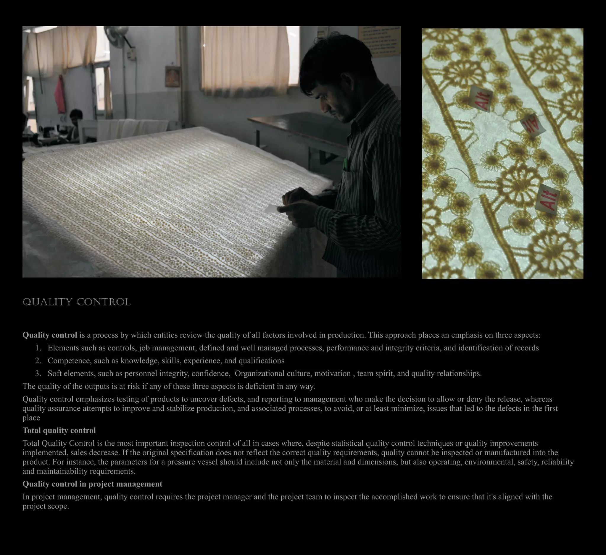 QUALITY CONTROL
Quality control is a process by which entities review the quality of all factors involved in production. This approach places an emphasis on three aspects:
1. Elements such as controls, job management, defined and well managed processes, performance and integrity criteria, and identification of records
2. Competence, such as knowledge, skills, experience, and qualifications
3. Soft elements, such as personnel integrity, confidence, Organizational culture, motivation , team spirit, and quality relationships.
The quality of the outputs is at risk if any of these three aspects is deficient in any way.
Quality control emphasizes testing of products to uncover defects, and reporting to management who make the decision to allow or deny the release, whereas
quality assurance attempts to improve and stabilize production, and associated processes, to avoid, or at least minimize, issues that led to the defects in the first
place
Total quality control
Total Quality Control is the most important inspection control of all in cases where, despite statistical quality control techniques or quality improvements
implemented, sales decrease. If the original specification does not reflect the correct quality requirements, quality cannot be inspected or manufactured into the
product. For instance, the parameters for a pressure vessel should include not only the material and dimensions, but also operating, environmental, safety, reliability
and maintainability requirements.
Quality control in project management
In project management, quality control requires the project manager and the project team to inspect the accomplished work to ensure that it's aligned with the
project scope.
 