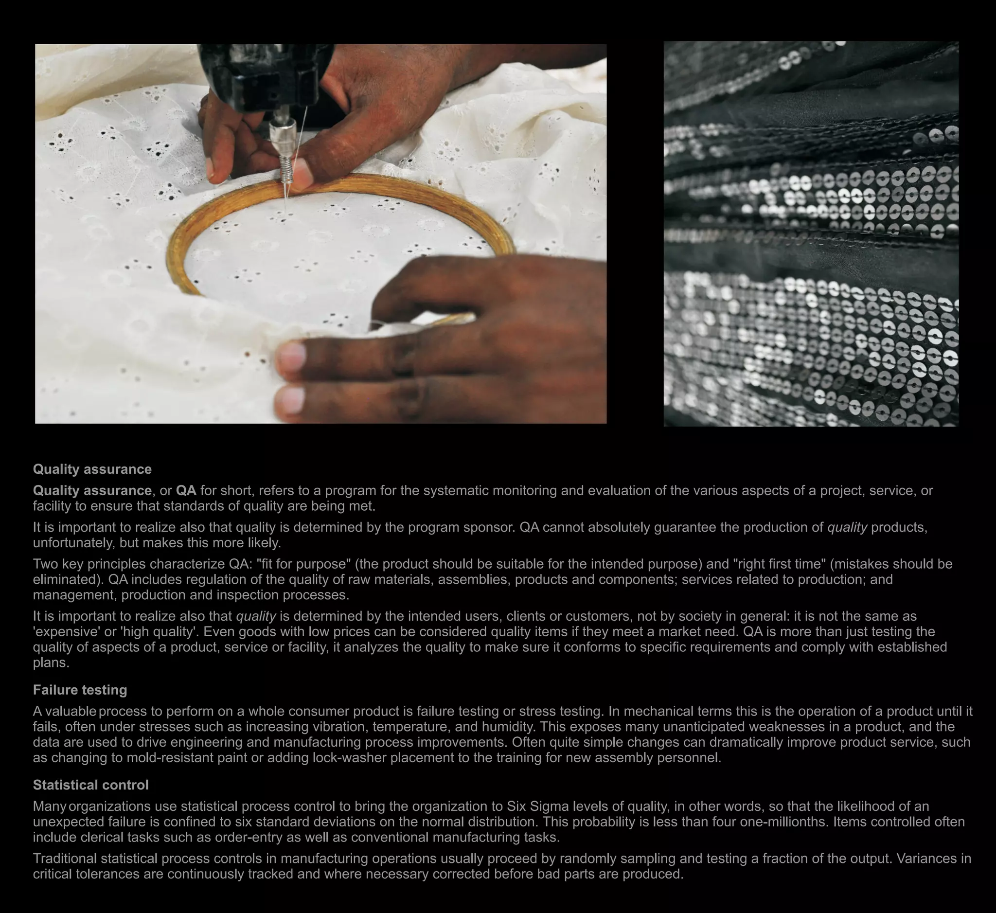 Quality assurance
Quality assurance, or QA for short, refers to a program for the systematic monitoring and evaluation of the various aspects of a project, service, or
facility to ensure that standards of quality are being met.
It is important to realize also that quality is determined by the program sponsor. QA cannot absolutely guarantee the production of quality products,
unfortunately, but makes this more likely.
Two key principles characterize QA: "fit for purpose" (the product should be suitable for the intended purpose) and "right first time" (mistakes should be
eliminated). QA includes regulation of the quality of raw materials, assemblies, products and components; services related to production; and
management, production and inspection processes.
It is important to realize also that quality is determined by the intended users, clients or customers, not by society in general: it is not the same as
'expensive' or 'high quality'. Even goods with low prices can be considered quality items if they meet a market need. QA is more than just testing the
quality of aspects of a product, service or facility, it analyzes the quality to make sure it conforms to specific requirements and comply with established
plans.
Failure testing
A valuableprocess to perform on a whole consumer product is failure testing or stress testing. In mechanical terms this is the operation of a product until it
fails, often under stresses such as increasing vibration, temperature, and humidity. This exposes many unanticipated weaknesses in a product, and the
data are used to drive engineering and manufacturing process improvements. Often quite simple changes can dramatically improve product service, such
as changing to mold-resistant paint or adding lock-washer placement to the training for new assembly personnel.
Statistical control
Manyorganizations use statistical process control to bring the organization to Six Sigma levels of quality, in other words, so that the likelihood of an
unexpected failure is confined to six standard deviations on the normal distribution. This probability is less than four one-millionths. Items controlled often
include clerical tasks such as order-entry as well as conventional manufacturing tasks.
Traditional statistical process controls in manufacturing operations usually proceed by randomly sampling and testing a fraction of the output. Variances in
critical tolerances are continuously tracked and where necessary corrected before bad parts are produced.
 