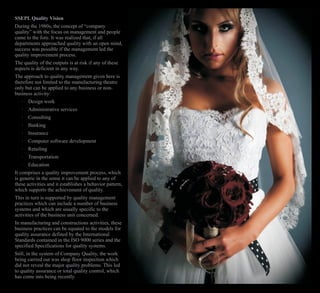 SSEPL Quality Vision
During the 1980s, the concept of “company
quality” with the focus on management and people
came to the fore. It was realized that, if all
departments approached quality with an open mind,
success was possible if the management led the
quality improvement process.
The quality of the outputs is at risk if any of these
aspects is deficient in any way.
The approach to quality management given here is
therefore not limited to the manufacturing theatre
only but can be applied to any business or non-
business activity:
· Design work
· Administrative services
· Consulting
· Banking
· Insurance
· Computer software development
· Retailing
· Transportation
· Education
It comprises a quality improvement process, which
is generic in the sense it can be applied to any of
these activities and it establishes a behavior pattern,
which supports the achievement of quality.
This in turn is supported by quality management
practices which can include a number of business
systems and which are usually specific to the
activities of the business unit concerned.
In manufacturing and constructions activities, these
business practices can be equated to the models for
quality assurance defined by the International
Standards contained in the ISO 9000 series and the
specified Specifications for quality systems.
Still, in the system of Company Quality, the work
being carried out was shop floor inspection which
did not reveal the major quality problems. This led
to quality assurance or total quality control, which
has come into being recently.
 