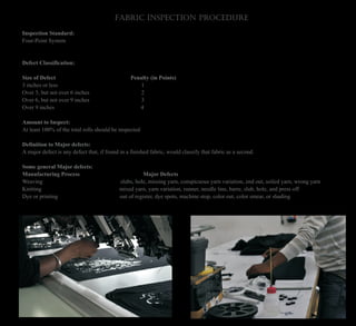 Fabric Inspection Procedure
Inspection Standard:
Four-Point System
Defect Classification:
Size of Defect Penalty (in Points)
3 inches or less 1
Over 3, but not over 6 inches 2
Over 6, but not over 9 inches 3
Over 9 inches 4
Amount to Inspect:
At least 100% of the total rolls should be inspected
Definition to Major defects:
A major defect is any defect that, if found in a finished fabric, would classify that fabric as a second.
Some general Major defects:
Manufacturing Process Major Defects
Weaving slubs, hole, missing yarn, conspicuous yarn variation, end out, soiled yarn, wrong yarn
Knitting mixed yarn, yarn variation, runner, needle line, barre, slub, hole, and press off
Dye or printing out of register, dye spots, machine stop, color out, color smear, or shading
 