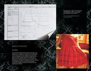 Experience: that most brutal
of teachers. But you learn,
my God do you learn.”
C.S. Lewis quotes (British Scholar and
Novelist. 1898-1963)
Design Process
The Brief
As per the brief given by the brand, we were not
suppose to completely change the existing design
of the brand. A little bit changes here and there
were acceptable but the design should have the
essence of the brand. Earlier it was difficult to
follow the Design Brief because I was more into
developing a complete new look but later I realised
that design should be cost effective. Designs
should be sellable, wearable, cost effective and
production friendly.
 