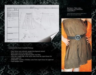 Be brave. Take risks.
Nothing can substitute
experience.”
Paulo Coelho quotes (Mystical author, one of
Brazil's most successful novelist)
I understood the basic Corporate Strategy
· Once Styles were selected, sample development started.
· Styles were sent to an export house.
· Meanwhile sourcing for thread quality was done.
· After this, rough body of the styles came from the export house for
pattern approval
· Embroidery swatches of khakas came from export house for approval
· Final samples came.
 