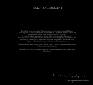 Acknowledgment
I would like to express my heart filled gratitude towards National Institute Of Fashion
Technology, and all the faculty members of Fashion Design Departments, for their support and
encouragement, without whom this project wouldn't be success.
I would also like to thank the team of Shiv Shakti Embroideries Pvt. Ltd., namely
Mr. Sanjay Bansal, Director, Mr.Vikash Gupta, Director, Mr. Sandeep Gupta, Director Sales, Mr.
Rajesh Gupta, Director Sales, Mrs.Poonam Sahu, Head Merchandiser, Mr. Deepak Verma
Designer, Mr. Lalit Joshi, Production Manager and the Accounts team.
And all the export House namely Orient Craft Ltd., Matrix Clothing Pvt. Ltd. JB Fabrics, Super
Fashions and Singla Enterprises.
I would also like to thank Mr. Sparsh Gupta and Ms. Anshita Vachher for their support in the
Photo shoot.
Lehar Gupta, Fahion Design Department
 