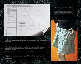 The only source of knowledge is
experience”
Albert Einstein quotes (German born American
Physicist who developed the special and general
theories of relativity. Nobel Prize for Physics in 1921.
1879-1955)
Experience is a hard teacher because she gives the test first, the lesson
afterwards
Unknown
“One of the most important lessons that experience teaches is that, on
the whole, success depends more upon character than upon either
intellect or fortune”
William Edward Hartpole Lecky quotes (Irish Historian and Essayist. 1838-1903)
“Experience tells you what to do; confidence allows you to do it.”
Stan Smith quotes
 