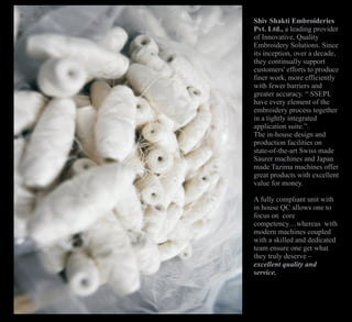 Shiv Shakti Embroideries
Pvt. Ltd., a leading provider
of Innovative, Quality
Embroidery Solutions. Since
its inception, over a decade,
they continually support
customers' efforts to produce
finer work, more efficiently
with fewer barriers and
greater accuracy. “ SSEPL
have every element of the
embroidery process together
in a tightly integrated
application suite.”.
The in-house design and
production facilities on
state-of-the-art Swiss made
Saurer machines and Japan
made Tazima machines offer
great products with excellent
value for money.
A fully compliant unit with
in house QC allows one to
focus on core
competency…whereas with
modern machines coupled
with a skilled and dedicated
team ensure one get what
they truly deserve –
excellent quality and
service.
 