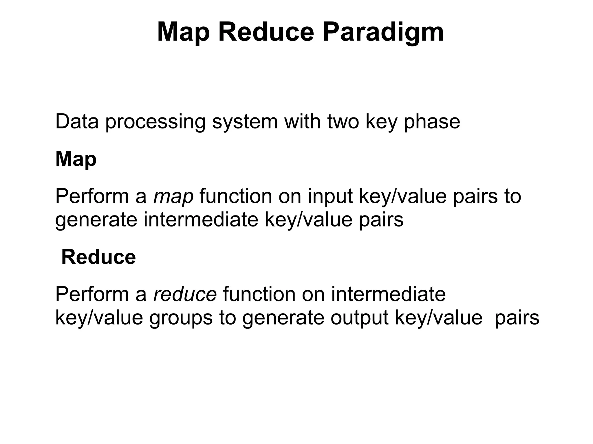Map Reduce Paradigm
Data processing system with two key phase
Map
Perform a map function on input key/value pairs to
generate intermediate key/value pairs
Reduce
Perform a reduce function on intermediate
key/value groups to generate output key/value pairs
 