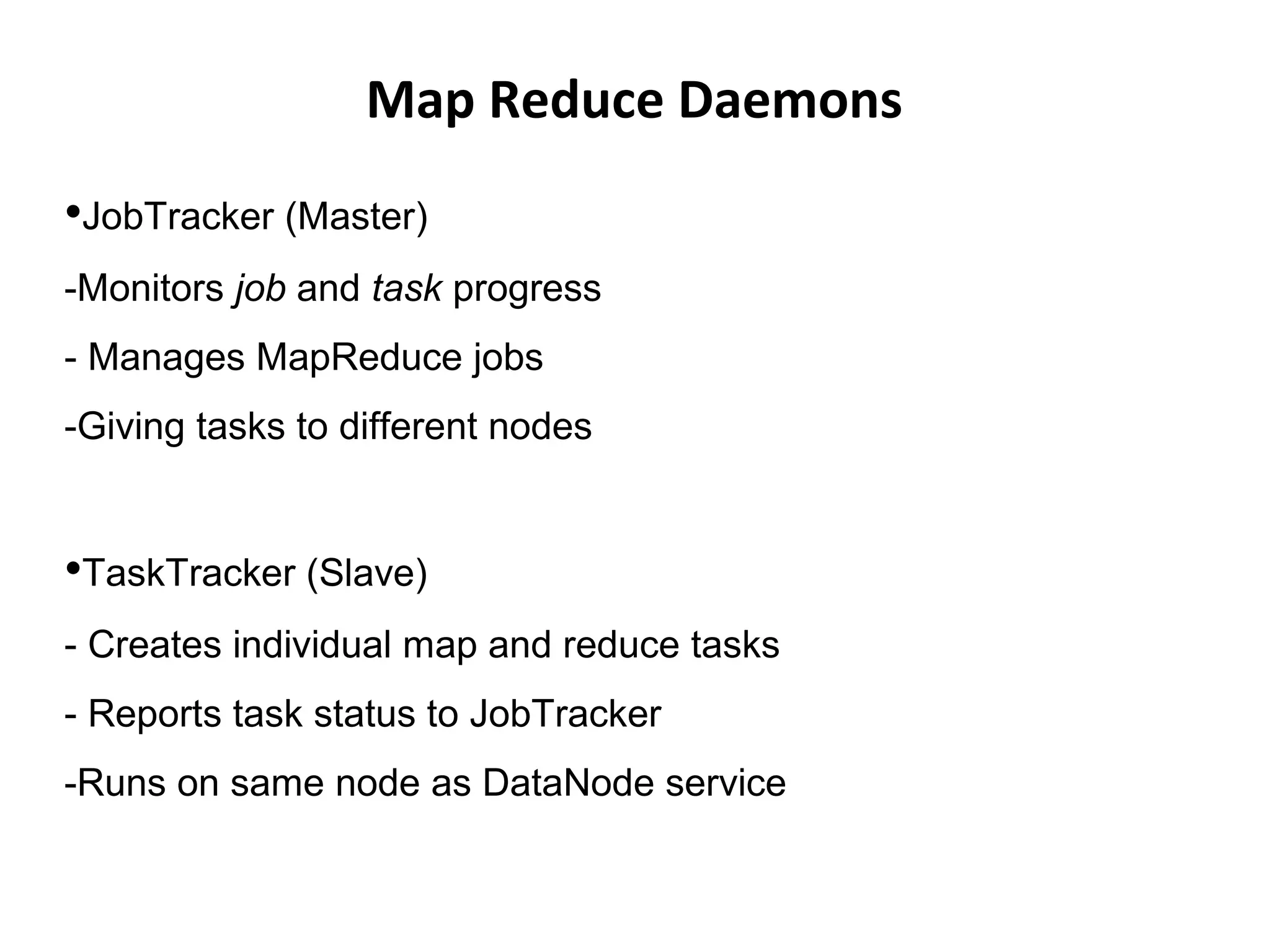 Map Reduce Daemons
•JobTracker (Master)
-Monitors job and task progress
- Manages MapReduce jobs
-Giving tasks to different nodes
•TaskTracker (Slave)
- Creates individual map and reduce tasks
- Reports task status to JobTracker
-Runs on same node as DataNode service
 