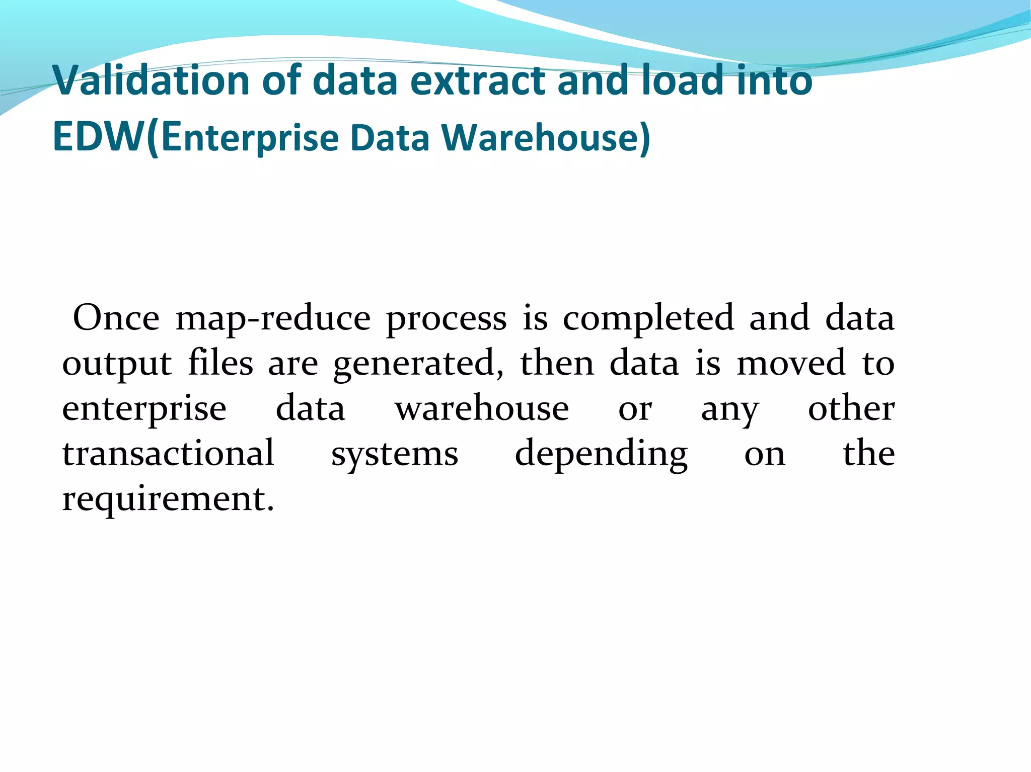 Validation of data extract and load into
EDW(Enterprise Data Warehouse)
Once map-reduce process is completed and data
output files are generated, then data is moved to
enterprise data warehouse or any other
transactional systems depending on the
requirement.
 