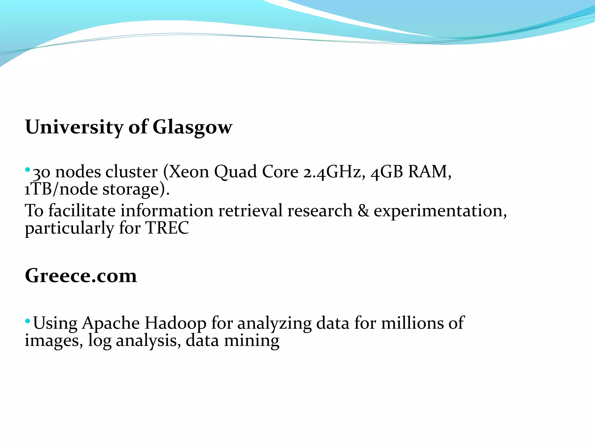 University of Glasgow

30 nodes cluster (Xeon Quad Core 2.4GHz, 4GB RAM,
1TB/node storage).
To facilitate information retrieval research & experimentation,
particularly for TREC
Greece.com

Using Apache Hadoop for analyzing data for millions of
images, log analysis, data mining
 