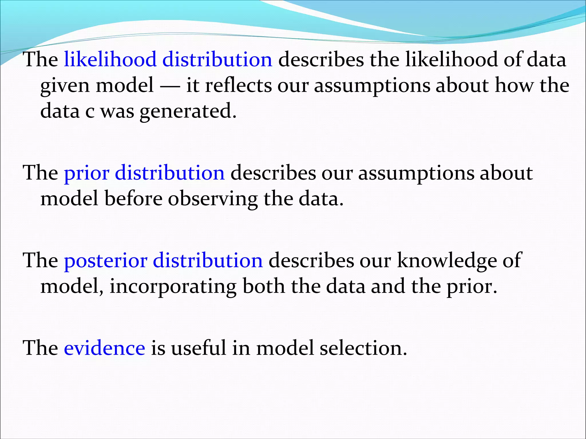 The likelihood distribution describes the likelihood of data
given model — it reflects our assumptions about how the
data c was generated.
The prior distribution describes our assumptions about
model before observing the data.
The posterior distribution describes our knowledge of
model, incorporating both the data and the prior.
The evidence is useful in model selection.
 