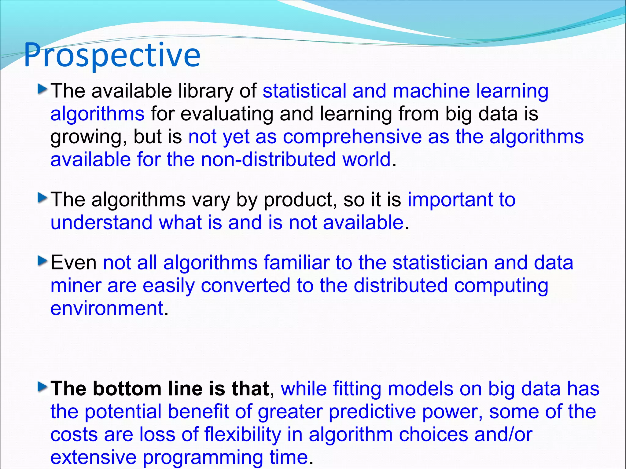 The available library of statistical and machine learning
algorithms for evaluating and learning from big data is
growing, but is not yet as comprehensive as the algorithms
available for the non-distributed world.
The algorithms vary by product, so it is important to
understand what is and is not available.
Even not all algorithms familiar to the statistician and data
miner are easily converted to the distributed computing
environment.
The bottom line is that, while fitting models on big data has
the potential benefit of greater predictive power, some of the
costs are loss of flexibility in algorithm choices and/or
extensive programming time.
Prospective
 