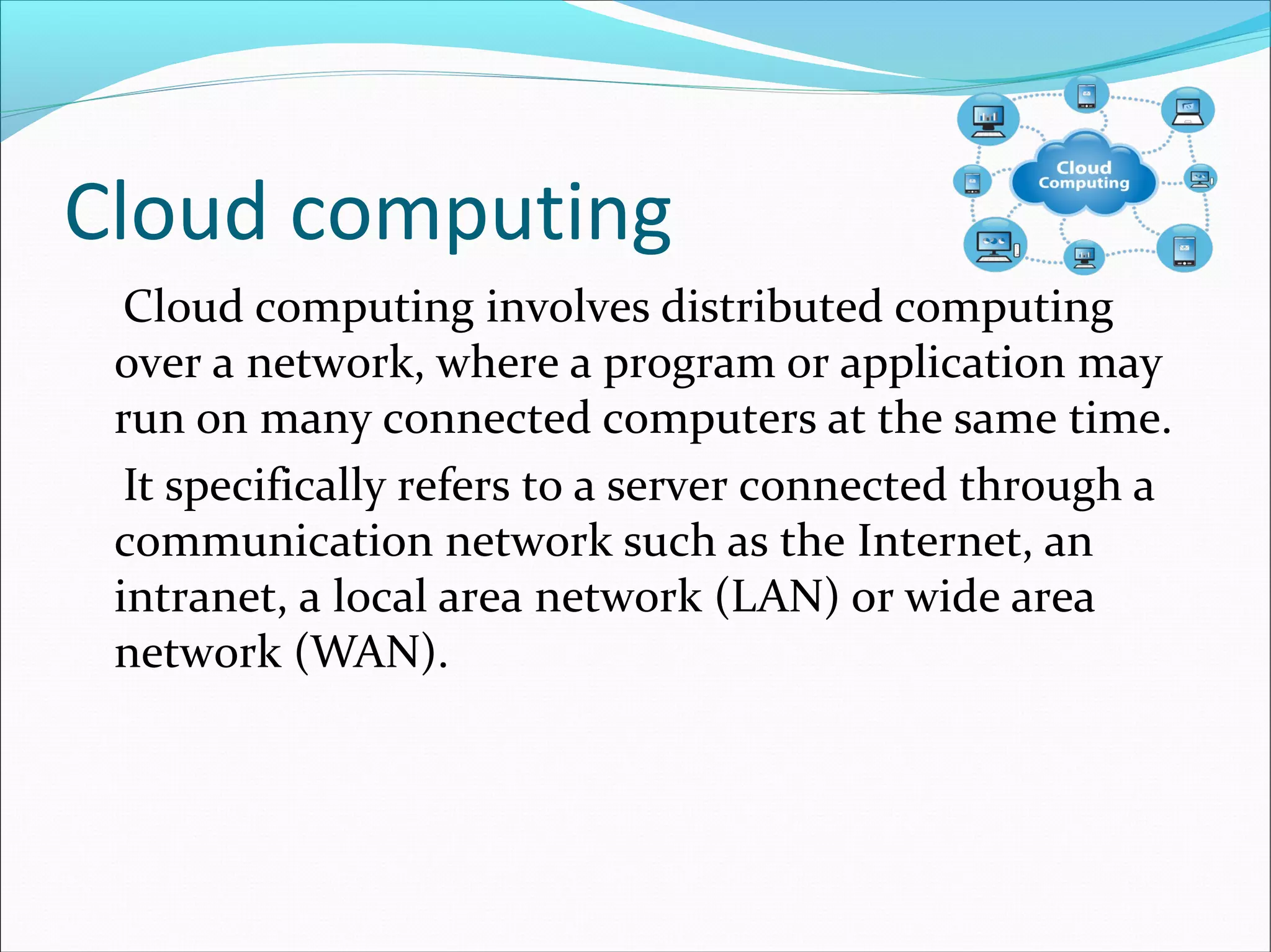 Cloud computing
Cloud computing involves distributed computing
over a network, where a program or application may
run on many connected computers at the same time.
It specifically refers to a server connected through a
communication network such as the Internet, an
intranet, a local area network (LAN) or wide area
network (WAN).
 