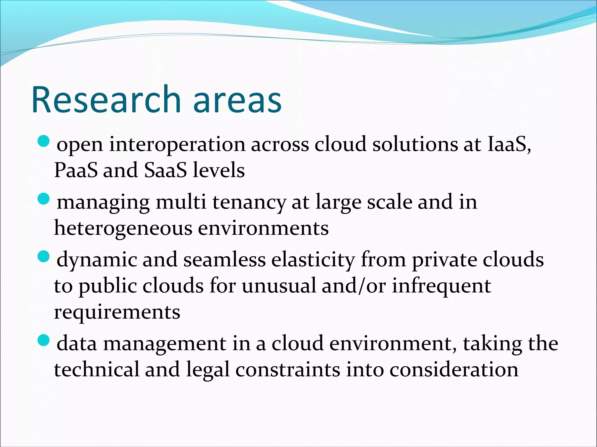 Research areas
open interoperation across cloud solutions at IaaS,
PaaS and SaaS levels
managing multi tenancy at large scale and in
heterogeneous environments
dynamic and seamless elasticity from private clouds
to public clouds for unusual and/or infrequent
requirements
data management in a cloud environment, taking the
technical and legal constraints into consideration
 