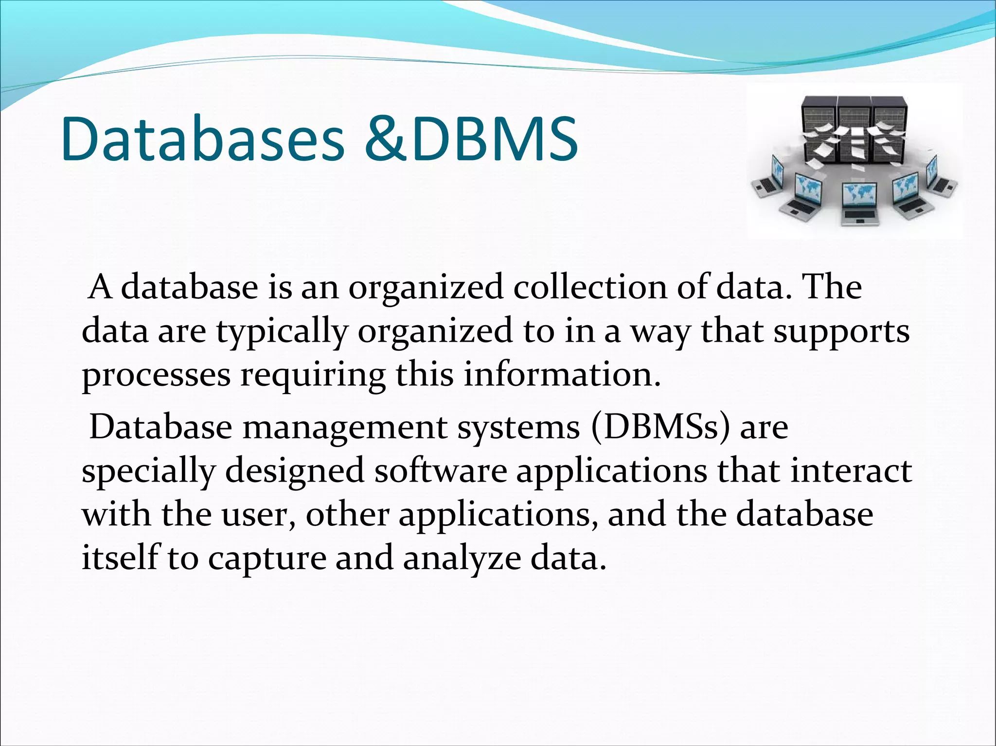 Databases &DBMS
A database is an organized collection of data. The
data are typically organized to in a way that supports
processes requiring this information.
Database management systems (DBMSs) are
specially designed software applications that interact
with the user, other applications, and the database
itself to capture and analyze data.
 