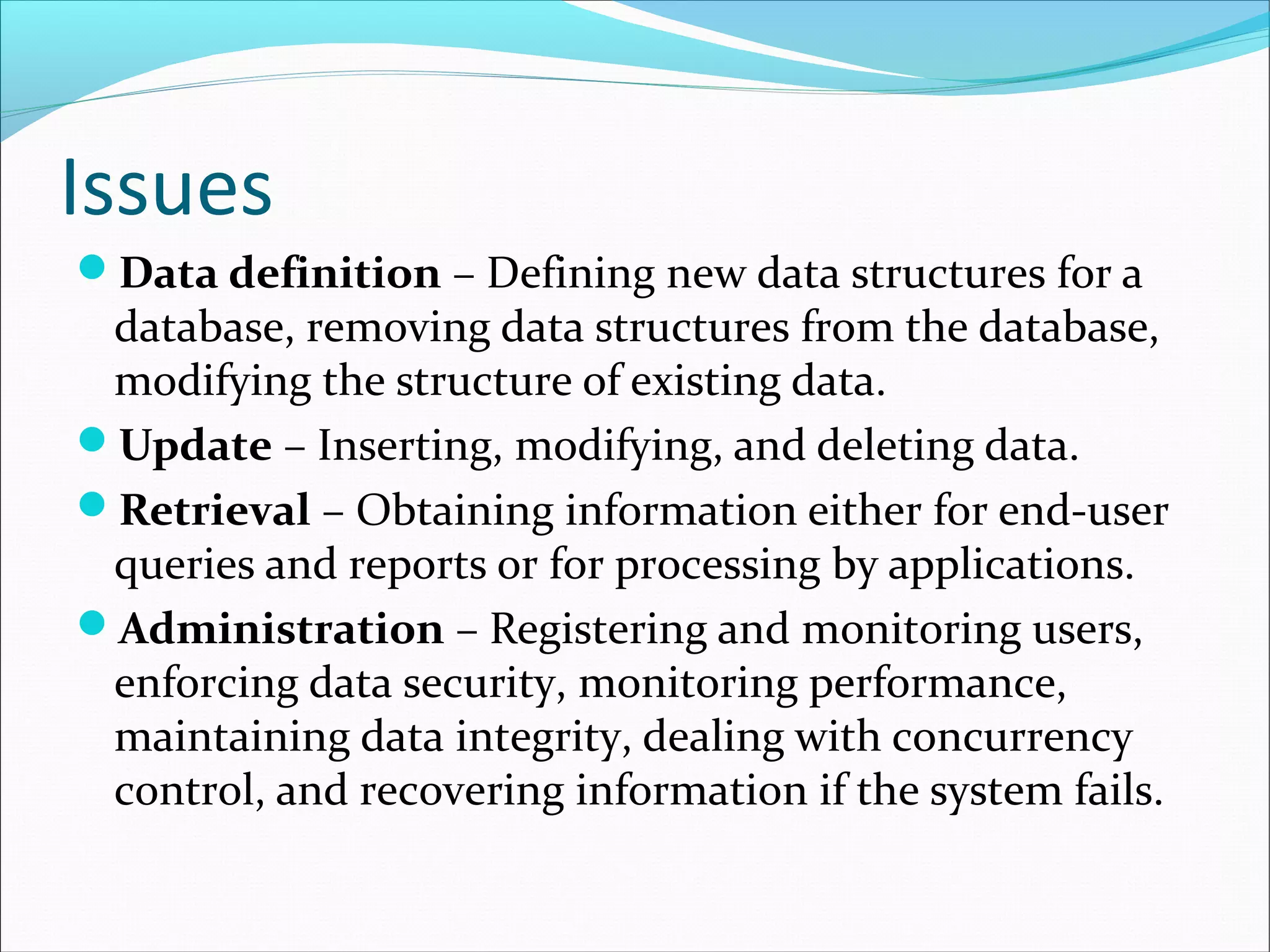 Issues
Data definition – Defining new data structures for a
database, removing data structures from the database,
modifying the structure of existing data.
Update – Inserting, modifying, and deleting data.
Retrieval – Obtaining information either for end-user
queries and reports or for processing by applications.
Administration – Registering and monitoring users,
enforcing data security, monitoring performance,
maintaining data integrity, dealing with concurrency
control, and recovering information if the system fails.
 