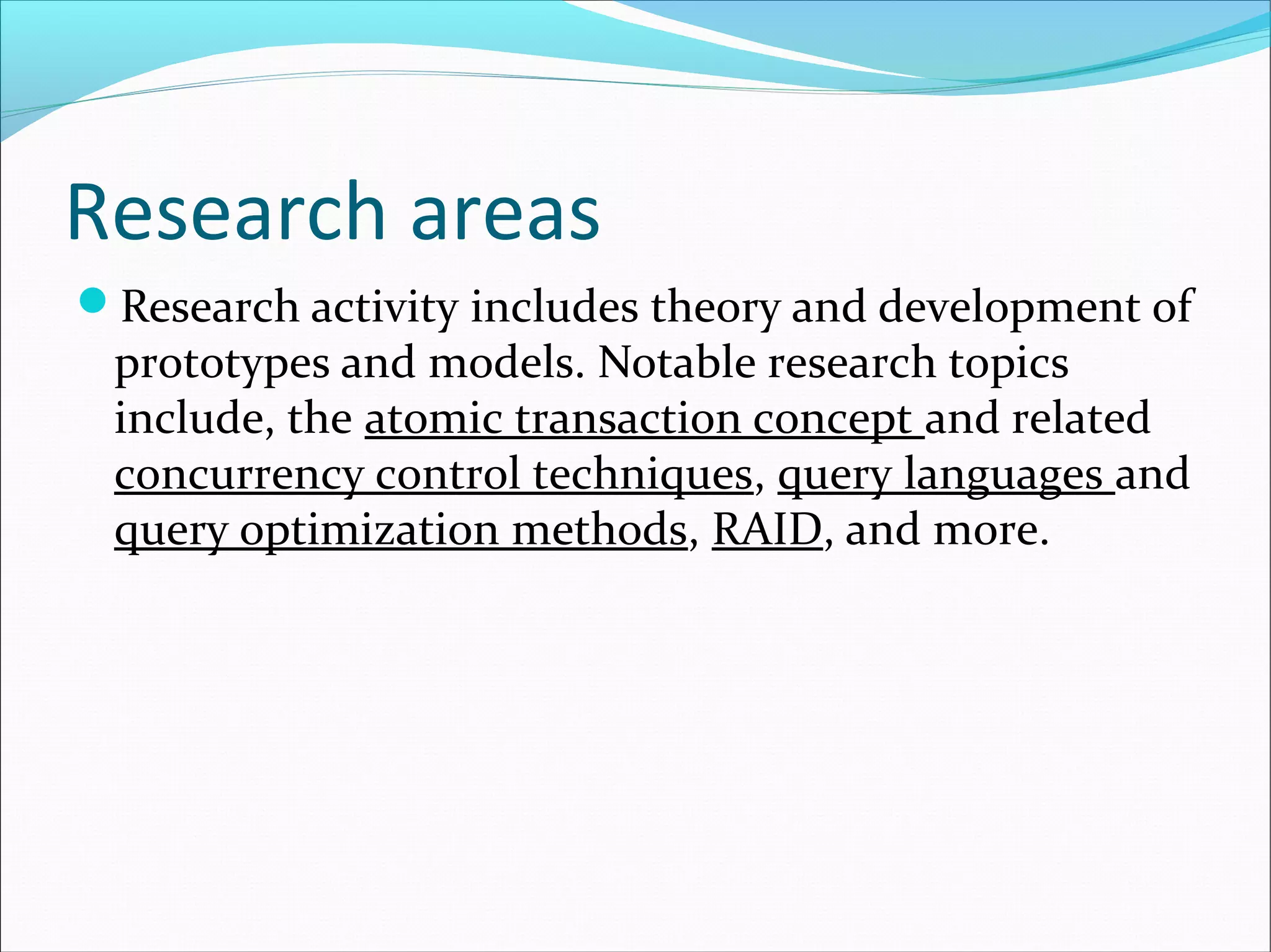 Research areas
Research activity includes theory and development of
prototypes and models. Notable research topics
include, the atomic transaction concept and related
concurrency control techniques, query languages and
query optimization methods, RAID, and more.
 