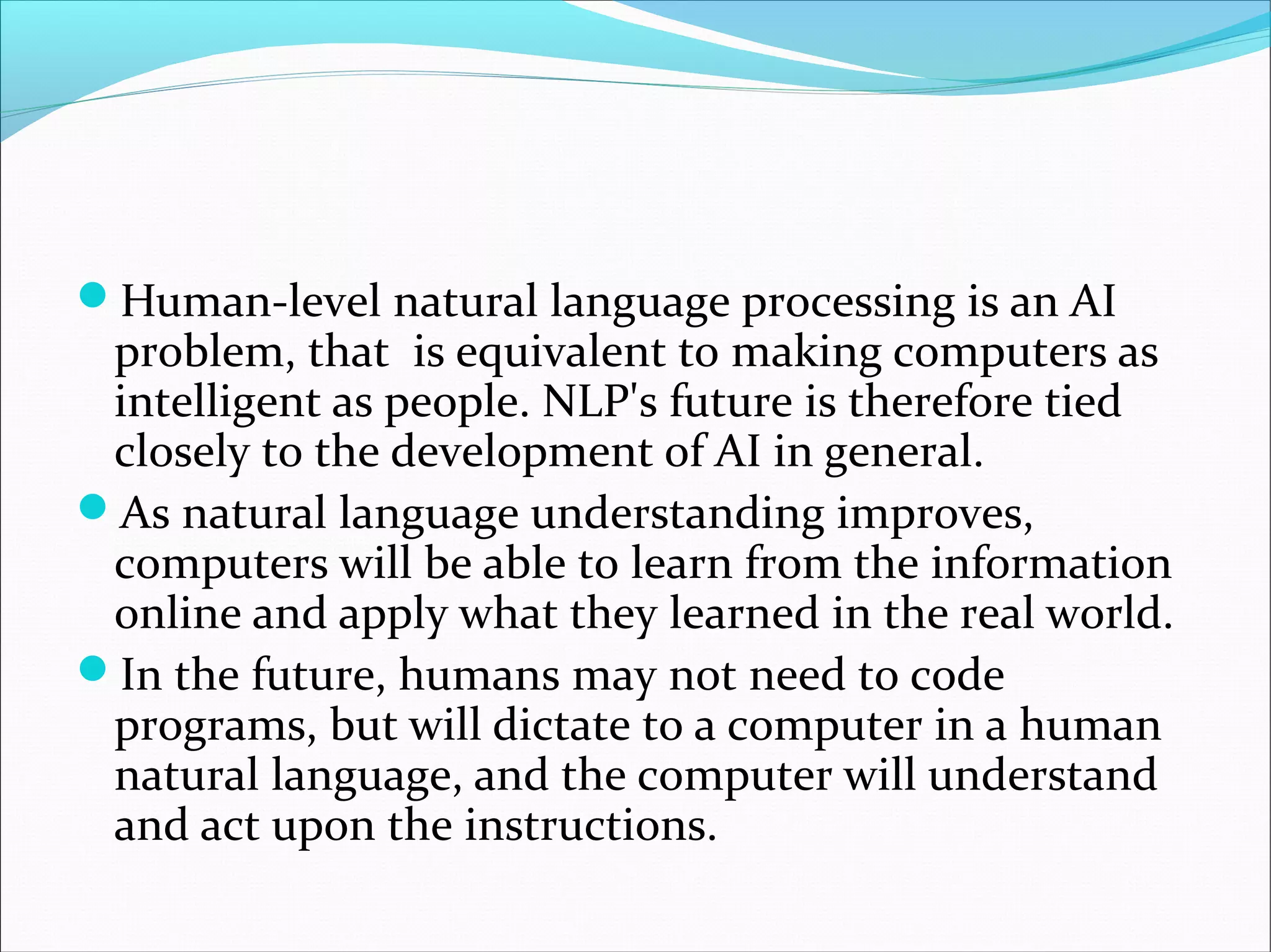Human-level natural language processing is an AI
problem, that is equivalent to making computers as
intelligent as people. NLP's future is therefore tied
closely to the development of AI in general.
As natural language understanding improves,
computers will be able to learn from the information
online and apply what they learned in the real world.
In the future, humans may not need to code
programs, but will dictate to a computer in a human
natural language, and the computer will understand
and act upon the instructions.
 