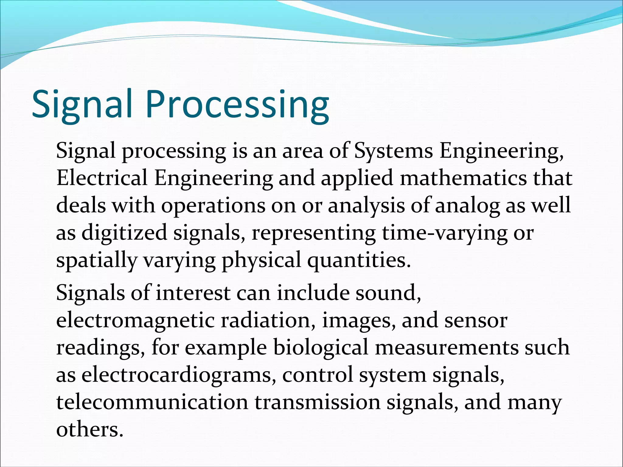 Signal Processing
Signal processing is an area of Systems Engineering,
Electrical Engineering and applied mathematics that
deals with operations on or analysis of analog as well
as digitized signals, representing time-varying or
spatially varying physical quantities.
Signals of interest can include sound,
electromagnetic radiation, images, and sensor
readings, for example biological measurements such
as electrocardiograms, control system signals,
telecommunication transmission signals, and many
others.
 