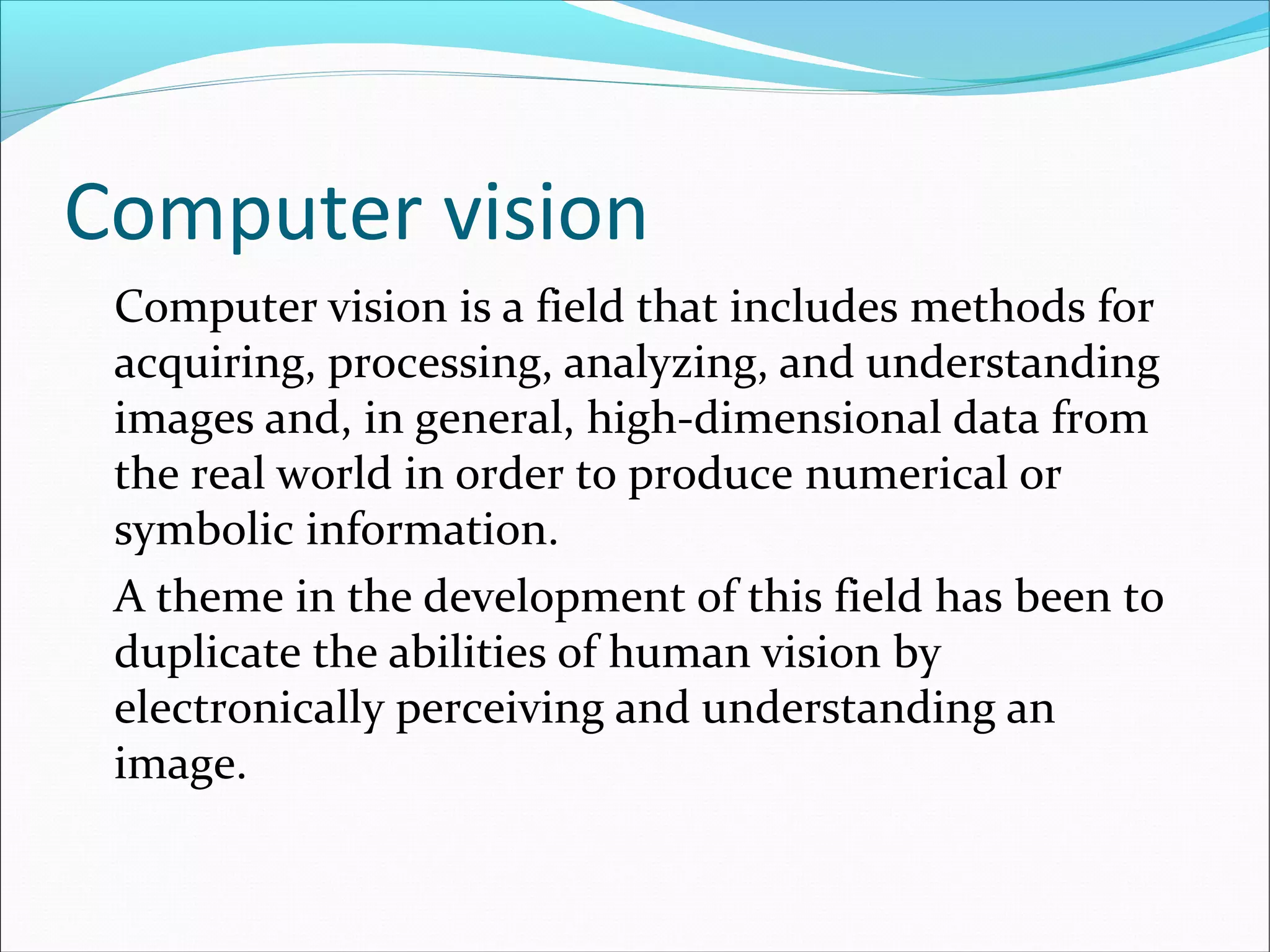 Computer vision
Computer vision is a field that includes methods for
acquiring, processing, analyzing, and understanding
images and, in general, high-dimensional data from
the real world in order to produce numerical or
symbolic information.
A theme in the development of this field has been to
duplicate the abilities of human vision by
electronically perceiving and understanding an
image.
 