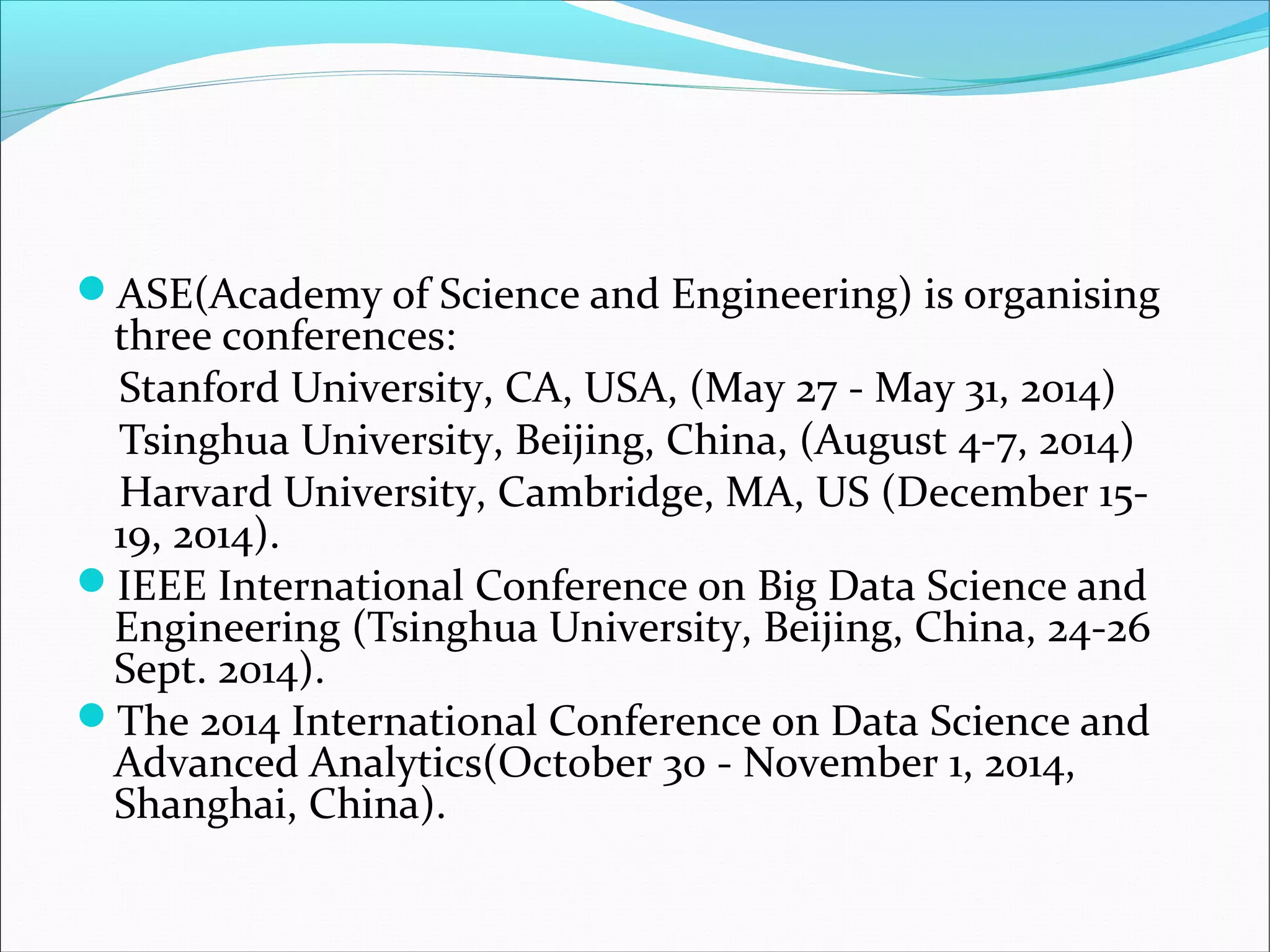ASE(Academy of Science and Engineering) is organising
three conferences:
Stanford University, CA, USA, (May 27 - May 31, 2014)
Tsinghua University, Beijing, China, (August 4-7, 2014)
Harvard University, Cambridge, MA, US (December 15-
19, 2014).
IEEE International Conference on Big Data Science and
Engineering (Tsinghua University, Beijing, China, 24-26
Sept. 2014).
The 2014 International Conference on Data Science and
Advanced Analytics(October 30 - November 1, 2014,
Shanghai, China).
 