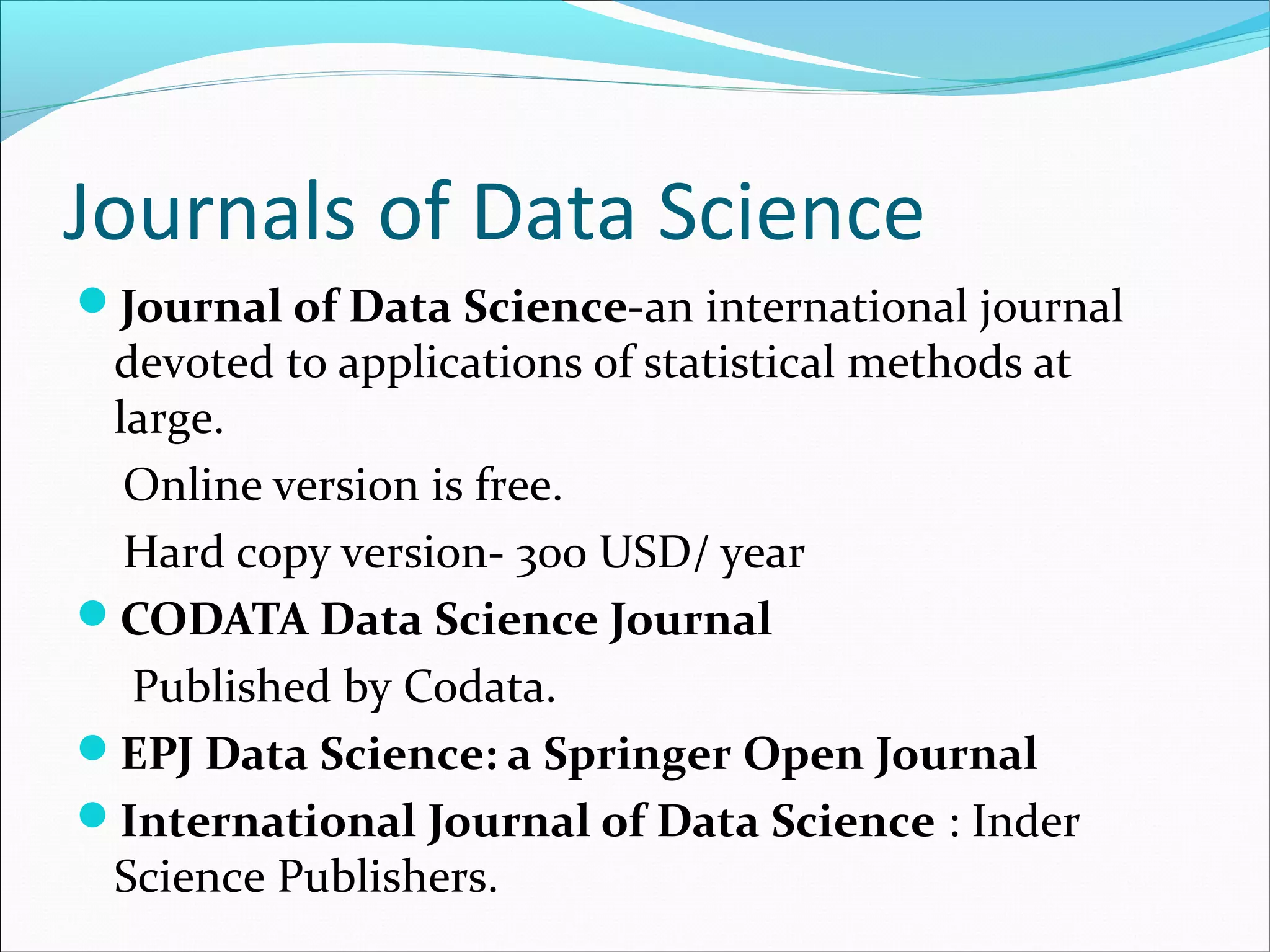 Journals of Data Science
Journal of Data Science-an international journal
devoted to applications of statistical methods at
large.
Online version is free.
Hard copy version- 300 USD/ year
CODATA Data Science Journal
Published by Codata.
EPJ Data Science: a Springer Open Journal
International Journal of Data Science : Inder
Science Publishers.
 