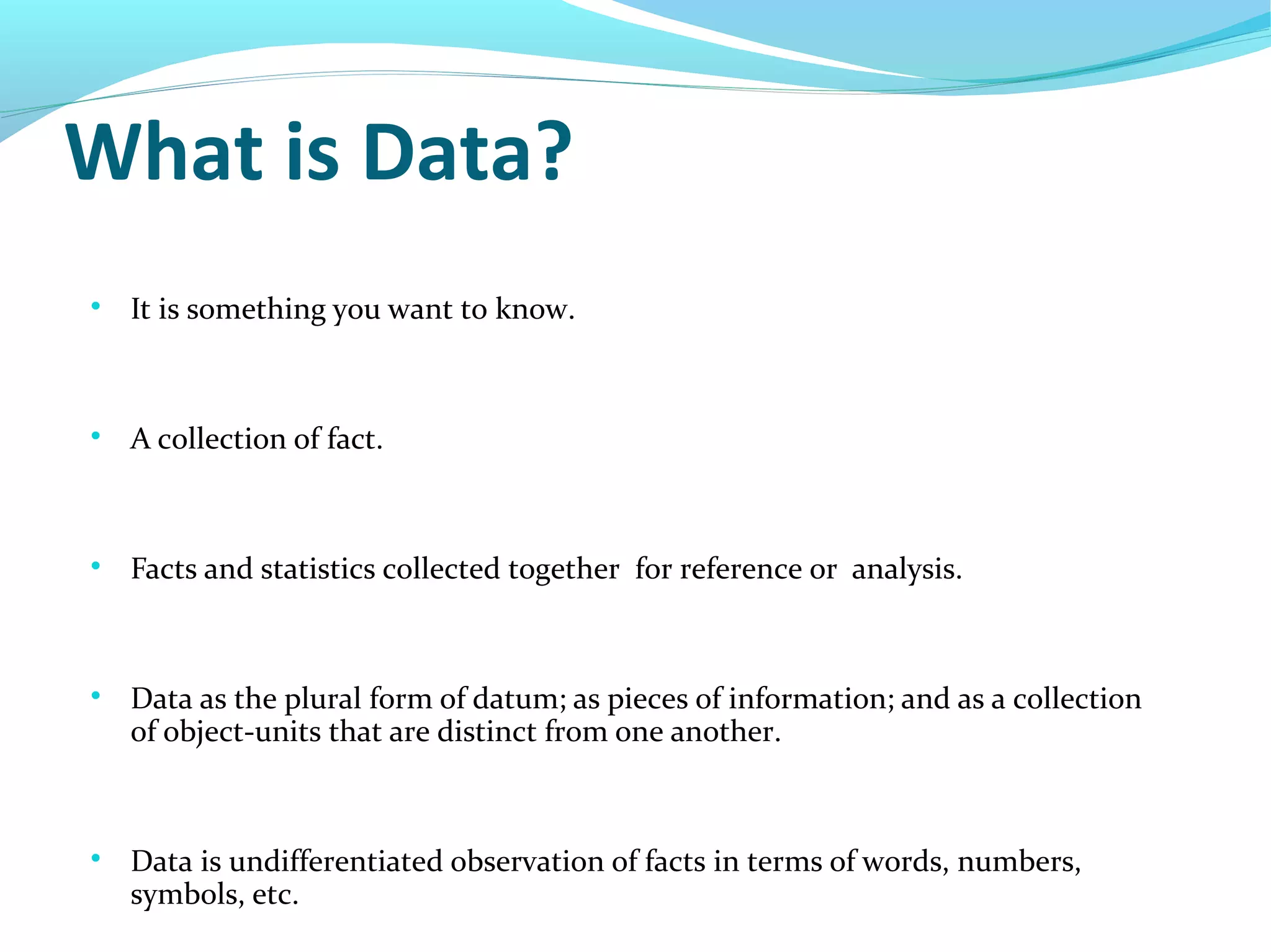 What is Data?

It is something you want to know.

A collection of fact.

Facts and statistics collected together for reference or analysis.

Data as the plural form of datum; as pieces of information; and as a collection
of object-units that are distinct from one another.

Data is undifferentiated observation of facts in terms of words, numbers,
symbols, etc.
 