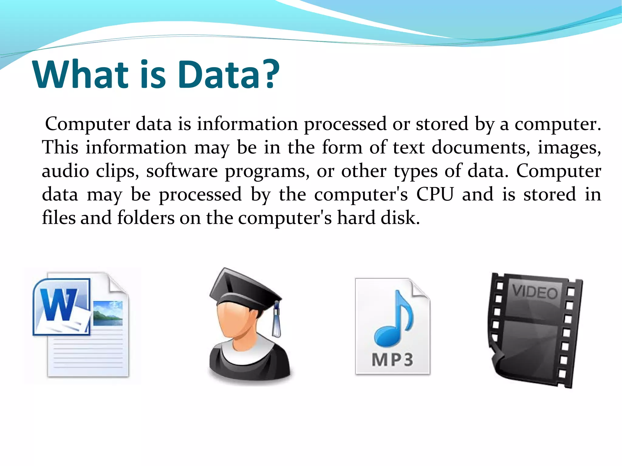 What is Data?
Computer data is information processed or stored by a computer.
This information may be in the form of text documents, images,
audio clips, software programs, or other types of data. Computer
data may be processed by the computer's CPU and is stored in
files and folders on the computer's hard disk.
 