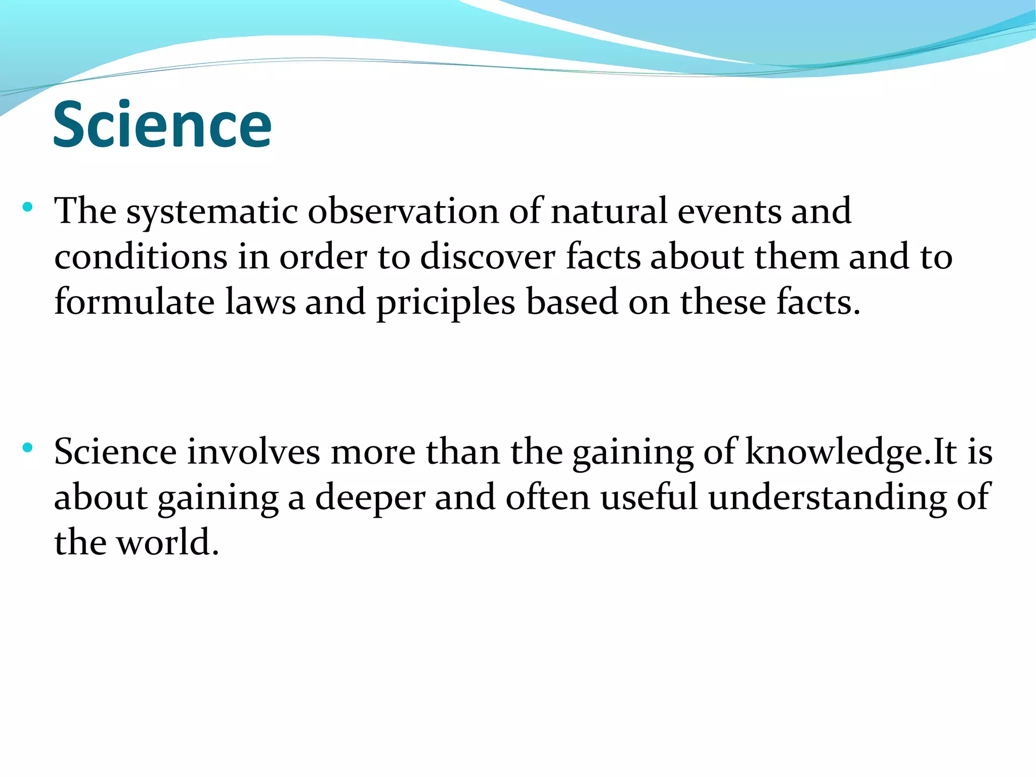 Science

The systematic observation of natural events and
conditions in order to discover facts about them and to
formulate laws and priciples based on these facts.

Science involves more than the gaining of knowledge.It is
about gaining a deeper and often useful understanding of
the world.
 