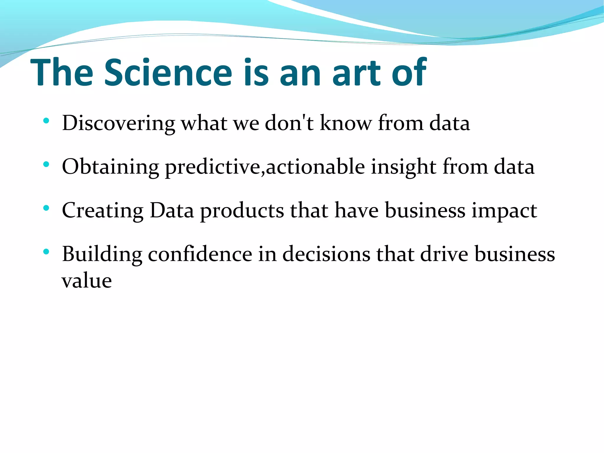 The Science is an art of

Discovering what we don't know from data

Obtaining predictive,actionable insight from data

Creating Data products that have business impact

Building confidence in decisions that drive business
value
 