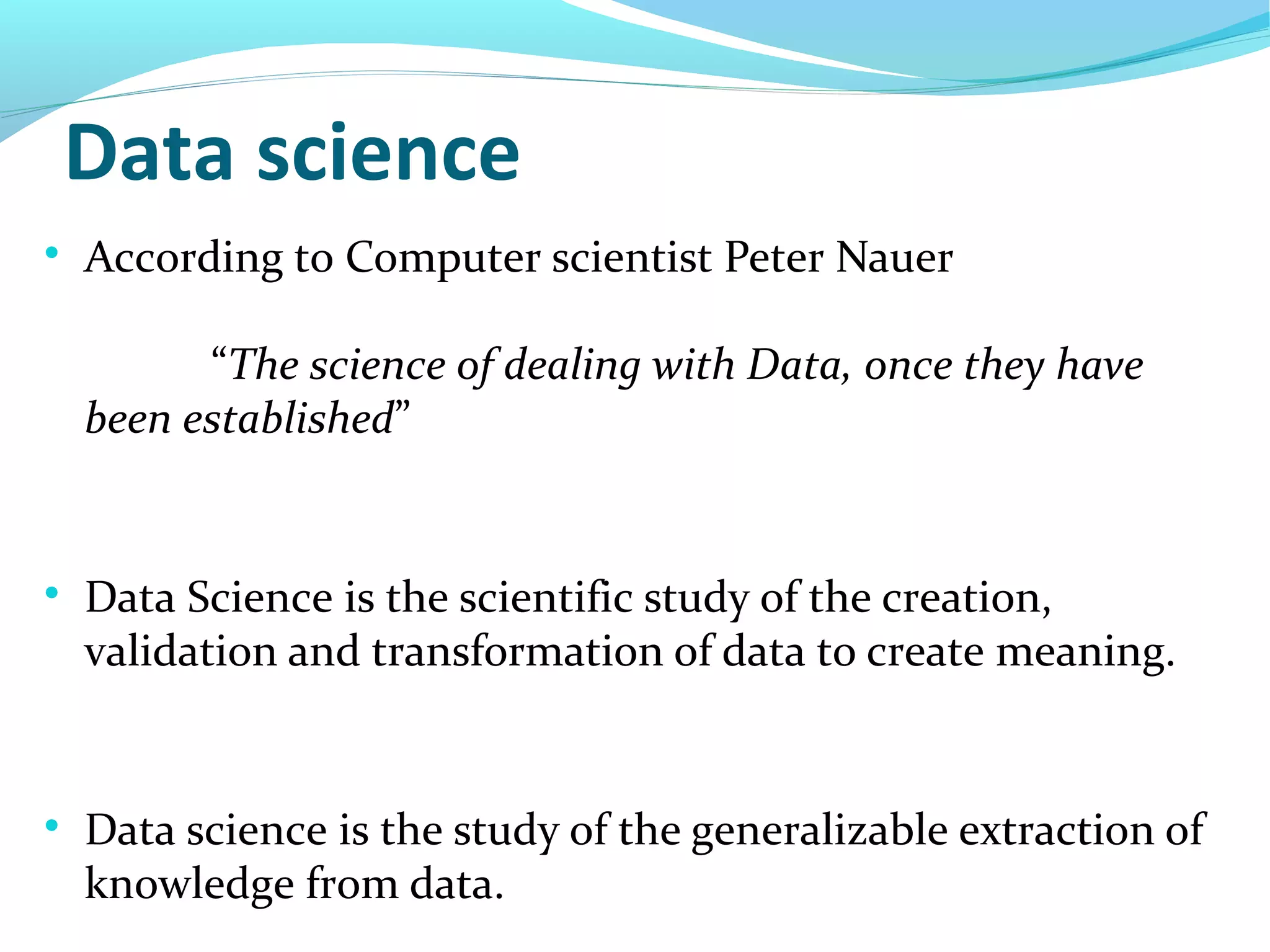 Data science

According to Computer scientist Peter Nauer
“The science of dealing with Data, once they have
been established”

Data Science is the scientific study of the creation,
validation and transformation of data to create meaning.

Data science is the study of the generalizable extraction of
knowledge from data.
 